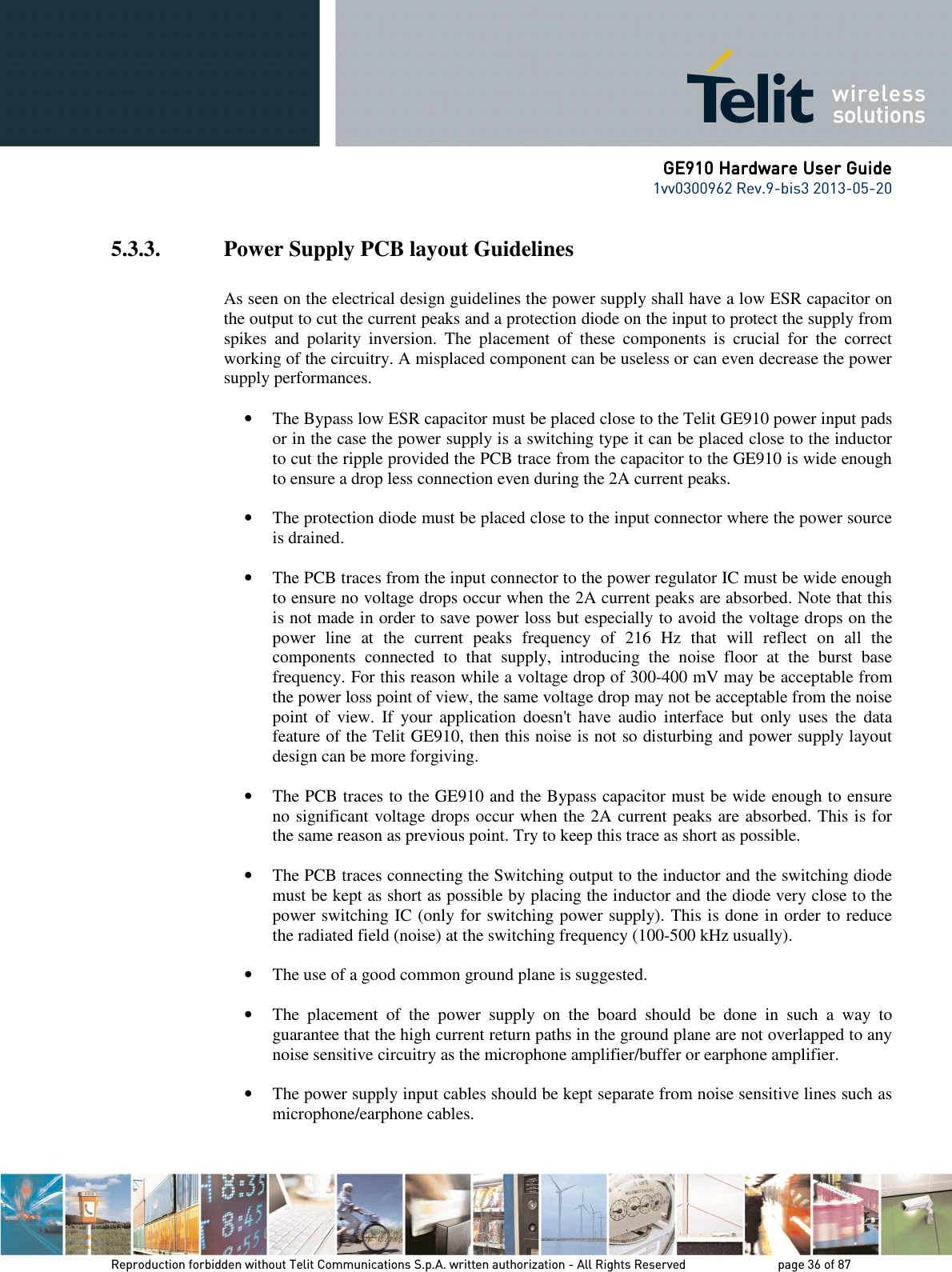      GE910 Hardware User GuideGE910 Hardware User GuideGE910 Hardware User GuideGE910 Hardware User Guide    1vv0300962 Rev.9-bis3 2013-05-20   Reproduction forbidden without Telit Communications S.p.A. written authorization - All Rights Reserved    page 36 of 87 Mod. 0805 2011-07 Rev.2 5.3.3. Power Supply PCB layout Guidelines  As seen on the electrical design guidelines the power supply shall have a low ESR capacitor on the output to cut the current peaks and a protection diode on the input to protect the supply from spikes  and  polarity  inversion.  The  placement  of  these  components  is  crucial  for  the  correct working of the circuitry. A misplaced component can be useless or can even decrease the power supply performances.  • The Bypass low ESR capacitor must be placed close to the Telit GE910 power input pads or in the case the power supply is a switching type it can be placed close to the inductor to cut the ripple provided the PCB trace from the capacitor to the GE910 is wide enough to ensure a drop less connection even during the 2A current peaks. • The protection diode must be placed close to the input connector where the power source is drained. • The PCB traces from the input connector to the power regulator IC must be wide enough to ensure no voltage drops occur when the 2A current peaks are absorbed. Note that this is not made in order to save power loss but especially to avoid the voltage drops on the power  line  at  the  current  peaks  frequency  of  216  Hz  that  will  reflect  on  all  the components  connected  to  that  supply,  introducing  the  noise  floor  at  the  burst  base frequency. For this reason while a voltage drop of 300-400 mV may be acceptable from the power loss point of view, the same voltage drop may not be acceptable from the noise point  of  view.  If  your  application  doesn&apos;t  have  audio  interface  but  only  uses  the  data feature of the Telit GE910, then this noise is not so disturbing and power supply layout design can be more forgiving. • The PCB traces to the GE910 and the Bypass capacitor must be wide enough to ensure no significant voltage drops occur when the 2A current peaks are absorbed. This is for the same reason as previous point. Try to keep this trace as short as possible. • The PCB traces connecting the Switching output to the inductor and the switching diode must be kept as short as possible by placing the inductor and the diode very close to the power switching IC (only for switching power supply). This is done in order to reduce the radiated field (noise) at the switching frequency (100-500 kHz usually). • The use of a good common ground plane is suggested. • The  placement  of  the  power  supply  on  the  board  should  be  done  in  such  a  way  to guarantee that the high current return paths in the ground plane are not overlapped to any noise sensitive circuitry as the microphone amplifier/buffer or earphone amplifier. • The power supply input cables should be kept separate from noise sensitive lines such as microphone/earphone cables. 