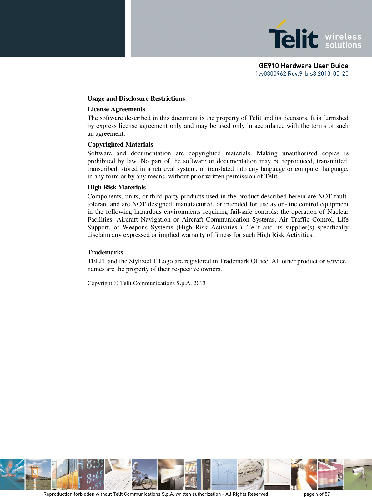      GE910 Hardware User GuideGE910 Hardware User GuideGE910 Hardware User GuideGE910 Hardware User Guide    1vv0300962 Rev.9-bis3 2013-05-20   Reproduction forbidden without Telit Communications S.p.A. written authorization - All Rights Reserved    page 4 of 87 Mod. 0805 2011-07 Rev.2 Usage and Disclosure Restrictions License Agreements The software described in this document is the property of Telit and its licensors. It is furnished by express license agreement only and may be used only in accordance with the terms of such an agreement. Copyrighted Materials Software  and  documentation  are  copyrighted  materials.  Making  unauthorized  copies  is prohibited by law. No part of the software or documentation may be reproduced, transmitted, transcribed, stored in a retrieval system, or translated into any language or computer language, in any form or by any means, without prior written permission of Telit High Risk Materials Components, units, or third-party products used in the product described herein are NOT fault-tolerant and are NOT designed, manufactured, or intended for use as on-line control equipment in the following hazardous environments requiring fail-safe controls: the operation of Nuclear Facilities,  Aircraft  Navigation  or  Aircraft  Communication  Systems, Air  Traffic  Control,  Life Support,  or  Weapons  Systems  (High  Risk  Activities&quot;).  Telit  and  its  supplier(s)  specifically disclaim any expressed or implied warranty of fitness for such High Risk Activities. Trademarks TELIT and the Stylized T Logo are registered in Trademark Office. All other product or service names are the property of their respective owners.   Copyright © Telit Communications S.p.A. 2013                