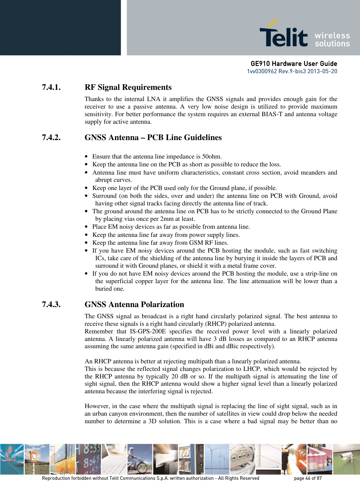      GE910 Hardware User GuideGE910 Hardware User GuideGE910 Hardware User GuideGE910 Hardware User Guide    1vv0300962 Rev.9-bis3 2013-05-20   Reproduction forbidden without Telit Communications S.p.A. written authorization - All Rights Reserved    page 46 of 87 Mod. 0805 2011-07 Rev.2 7.4.1. RF Signal Requirements Thanks to the internal LNA  it amplifies  the  GNSS signals  and  provides  enough  gain for  the receiver  to  use  a  passive  antenna.  A  very  low  noise  design  is  utilized  to  provide  maximum sensitivity. For better performance the system requires an external BIAS-T and antenna voltage supply for active antenna. 7.4.2. GNSS Antenna – PCB Line Guidelines  • Ensure that the antenna line impedance is 50ohm.  • Keep the antenna line on the PCB as short as possible to reduce the loss.  • Antenna line must have uniform characteristics, constant cross section, avoid meanders and abrupt curves.  • Keep one layer of the PCB used only for the Ground plane, if possible.  • Surround (on both the sides, over and under) the antenna line on PCB with Ground, avoid having other signal tracks facing directly the antenna line of track.  • The ground around the antenna line on PCB has to be strictly connected to the Ground Plane by placing vias once per 2mm at least.  • Place EM noisy devices as far as possible from antenna line.  • Keep the antenna line far away from power supply lines.  • Keep the antenna line far away from GSM RF lines.  • If you have EM noisy devices around the PCB hosting the module, such as fast switching ICs, take care of the shielding of the antenna line by burying it inside the layers of PCB and surround it with Ground planes, or shield it with a metal frame cover.  • If you do not have EM noisy devices around the PCB hosting the module, use a strip-line on the superficial copper layer for the antenna line. The line attenuation will be lower than a buried one.  7.4.3. GNSS Antenna Polarization The GNSS signal as broadcast is a right hand circularly polarized signal. The best antenna to receive these signals is a right hand circularly (RHCP) polarized antenna.  Remember  that  IS-GPS-200E  specifies  the  received  power  level  with  a  linearly  polarized antenna. A linearly polarized antenna will have 3 dB losses as compared to an RHCP antenna assuming the same antenna gain (specified in dBi and dBic respectively).  An RHCP antenna is better at rejecting multipath than a linearly polarized antenna.  This is because the reflected signal changes polarization to LHCP, which would be rejected by the RHCP antenna by typically 20 dB or so. If the multipath signal is attenuating the line of sight signal, then the RHCP antenna would show a higher signal level than a linearly polarized antenna because the interfering signal is rejected.  However, in the case where the multipath signal is replacing the line of sight signal, such as in an urban canyon environment, then the number of satellites in view could drop below the needed number to determine a 3D solution. This is a case where a bad  signal may be better than no 