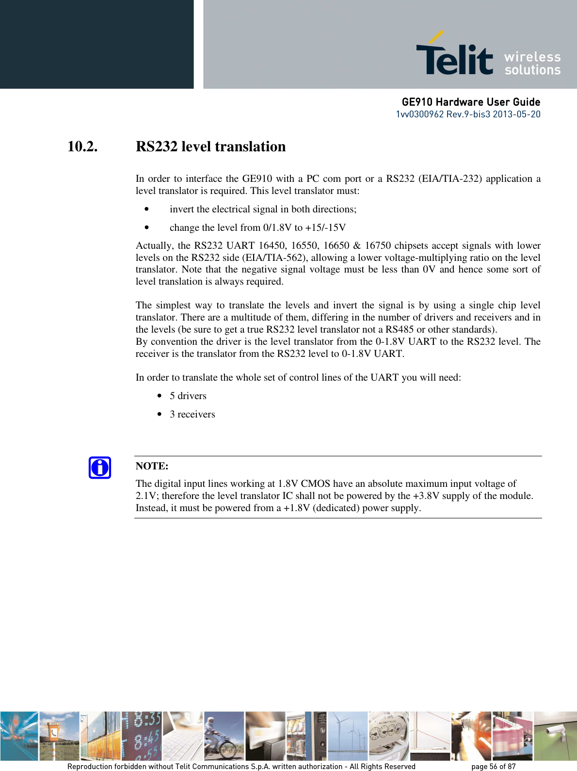      GE910 Hardware User GuideGE910 Hardware User GuideGE910 Hardware User GuideGE910 Hardware User Guide    1vv0300962 Rev.9-bis3 2013-05-20   Reproduction forbidden without Telit Communications S.p.A. written authorization - All Rights Reserved    page 56 of 87 Mod. 0805 2011-07 Rev.2 10.2. RS232 level translation  In order to interface the GE910 with a PC com port or a RS232 (EIA/TIA-232) application a level translator is required. This level translator must: • invert the electrical signal in both directions; • change the level from 0/1.8V to +15/-15V  Actually, the RS232 UART 16450, 16550, 16650 &amp; 16750 chipsets accept signals with lower levels on the RS232 side (EIA/TIA-562), allowing a lower voltage-multiplying ratio on the level translator. Note that the negative signal voltage must be less than 0V and hence some sort of level translation is always required.  The simplest way  to  translate the  levels  and  invert  the  signal is  by  using  a single chip  level translator. There are a multitude of them, differing in the number of drivers and receivers and in the levels (be sure to get a true RS232 level translator not a RS485 or other standards). By convention the driver is the level translator from the 0-1.8V UART to the RS232 level. The receiver is the translator from the RS232 level to 0-1.8V UART.  In order to translate the whole set of control lines of the UART you will need: • 5 drivers • 3 receivers   NOTE: The digital input lines working at 1.8V CMOS have an absolute maximum input voltage of 2.1V; therefore the level translator IC shall not be powered by the +3.8V supply of the module. Instead, it must be powered from a +1.8V (dedicated) power supply.    