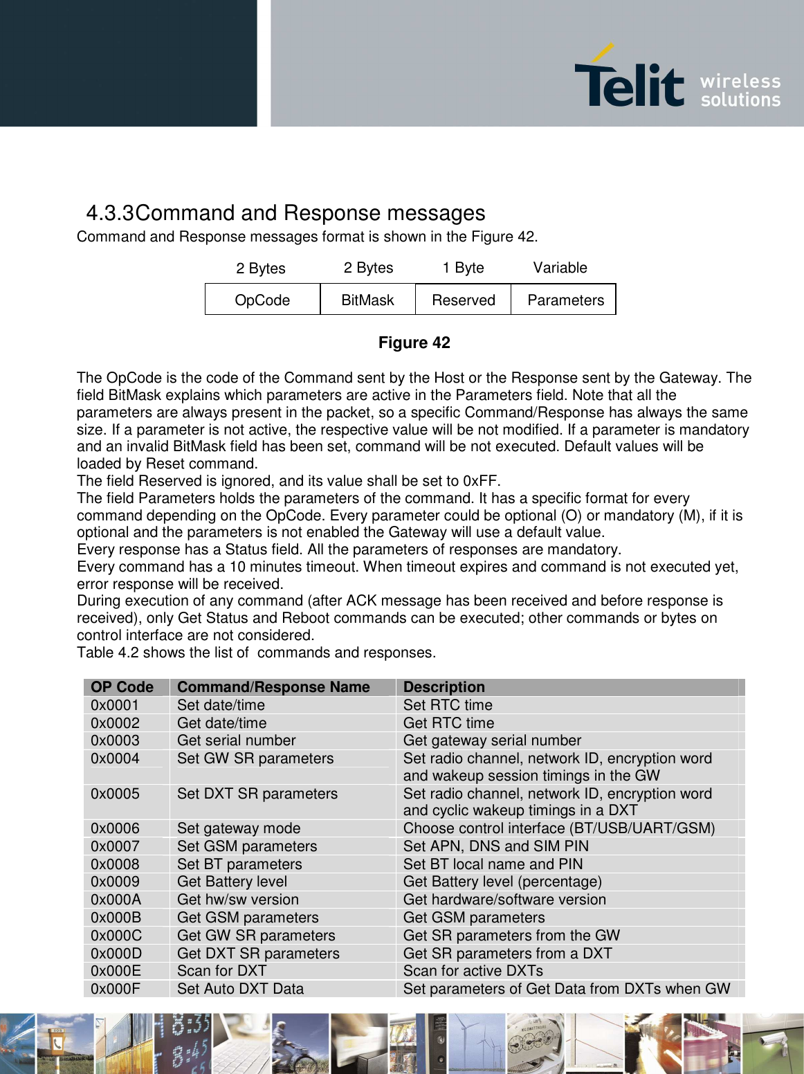        4.3.3 Command and Response messages Command and Response messages format is shown in the Figure 42.  Figure 42  The OpCode is the code of the Command sent by the Host or the Response sent by the Gateway. The field BitMask explains which parameters are active in the Parameters field. Note that all the parameters are always present in the packet, so a specific Command/Response has always the same size. If a parameter is not active, the respective value will be not modified. If a parameter is mandatory and an invalid BitMask field has been set, command will be not executed. Default values will be loaded by Reset command.   The field Reserved is ignored, and its value shall be set to 0xFF. The field Parameters holds the parameters of the command. It has a specific format for every command depending on the OpCode. Every parameter could be optional (O) or mandatory (M), if it is optional and the parameters is not enabled the Gateway will use a default value. Every response has a Status field. All the parameters of responses are mandatory. Every command has a 10 minutes timeout. When timeout expires and command is not executed yet, error response will be received. During execution of any command (after ACK message has been received and before response is received), only Get Status and Reboot commands can be executed; other commands or bytes on control interface are not considered. Table 4.2 shows the list of  commands and responses.  OP Code  Command/Response Name  Description 0x0001  Set date/time  Set RTC time 0x0002  Get date/time  Get RTC time 0x0003  Get serial number  Get gateway serial number 0x0004  Set GW SR parameters  Set radio channel, network ID, encryption word and wakeup session timings in the GW 0x0005  Set DXT SR parameters  Set radio channel, network ID, encryption word and cyclic wakeup timings in a DXT 0x0006  Set gateway mode  Choose control interface (BT/USB/UART/GSM) 0x0007  Set GSM parameters  Set APN, DNS and SIM PIN 0x0008  Set BT parameters Set BT local name and PIN 0x0009  Get Battery level  Get Battery level (percentage) 0x000A  Get hw/sw version  Get hardware/software version 0x000B  Get GSM parameters  Get GSM parameters 0x000C  Get GW SR parameters  Get SR parameters from the GW 0x000D Get DXT SR parameters Get SR parameters from a DXT 0x000E  Scan for DXT  Scan for active DXTs 0x000F  Set Auto DXT Data  Set parameters of Get Data from DXTs when GW 2 Bytes OpCode  BitMask  Reserved 2 Bytes  1 Byte Parameters Variable 