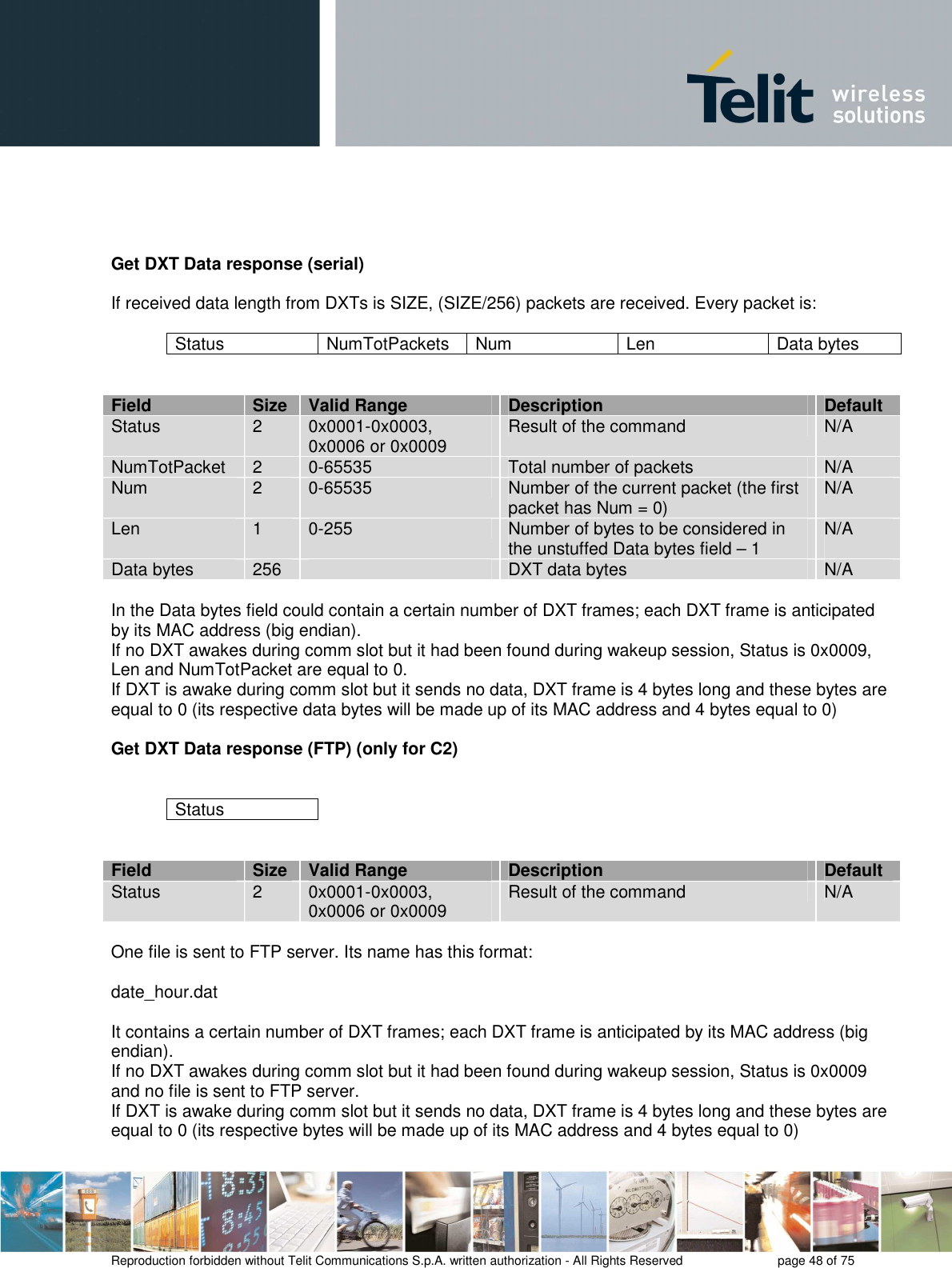       Reproduction forbidden without Telit Communications S.p.A. written authorization - All Rights Reserved    page 48 of 75      Get DXT Data response (serial)  If received data length from DXTs is SIZE, (SIZE/256) packets are received. Every packet is:  Status  NumTotPackets  Num   Len  Data bytes   Field  Size  Valid Range  Description  Default Status  2  0x0001-0x0003, 0x0006 or 0x0009  Result of the command  N/A NumTotPacket  2  0-65535  Total number of packets  N/A Num  2  0-65535  Number of the current packet (the first packet has Num = 0)  N/A Len  1  0-255  Number of bytes to be considered in the unstuffed Data bytes field – 1   N/A  Data bytes  256    DXT data bytes  N/A  In the Data bytes field could contain a certain number of DXT frames; each DXT frame is anticipated by its MAC address (big endian).  If no DXT awakes during comm slot but it had been found during wakeup session, Status is 0x0009, Len and NumTotPacket are equal to 0. If DXT is awake during comm slot but it sends no data, DXT frame is 4 bytes long and these bytes are equal to 0 (its respective data bytes will be made up of its MAC address and 4 bytes equal to 0)  Get DXT Data response (FTP) (only for C2)   Status   Field  Size  Valid Range  Description  Default Status  2  0x0001-0x0003, 0x0006 or 0x0009  Result of the command  N/A  One file is sent to FTP server. Its name has this format:  date_hour.dat  It contains a certain number of DXT frames; each DXT frame is anticipated by its MAC address (big endian).  If no DXT awakes during comm slot but it had been found during wakeup session, Status is 0x0009 and no file is sent to FTP server. If DXT is awake during comm slot but it sends no data, DXT frame is 4 bytes long and these bytes are equal to 0 (its respective bytes will be made up of its MAC address and 4 bytes equal to 0)  