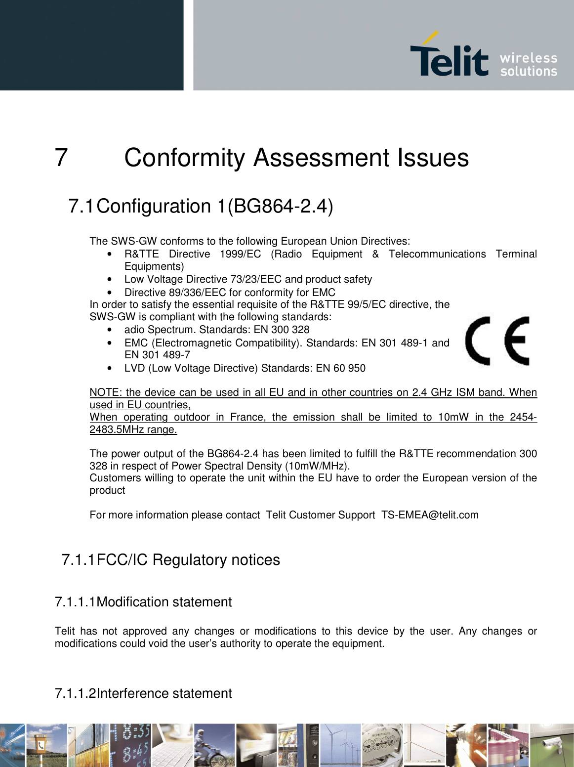     7 Conformity Assessment 7.1 Configuration 1 The SWS-GW conforms to the following European Union Directives:• R&amp;TTE  Directive  1999/EC  (Radio  Equipment  &amp;  Telecommunications  Terminal Equipments) • Low Voltage Directive 73/23/EEC and product safety• Directive 89/336/EEC foIn order to satisfy the essential requisite of the R&amp;TTE 99/5/EC directive, the SWS-GW is compliant with the following standards:• adio Spectrum. Standards: EN 300 328• EMC (Electromagnetic Compatibility). Standards: EN 301 489EN 301 489-7 • LVD (Low Voltage Directive) Standards: EN 60 950 NOTE: the device can be used in all EU and in other countries on 2.4 GHz ISM band. used in EU countries,  When  operating  outdoor  in  France,  the  emission  shall  be  limited  to  10mW  in  the  24542483.5MHz range.  The power output of the BG864328 in respect of Power Spectral Density (10mW/MHz).Customers willing to operate the unit within the EU have to order the European version of thproduct    For more information please contact 7.1.1 FCC/IC Regulatory notices 7.1.1.1 Modification statement Telit  has  not  approved  any  changes  or  modifications  to  this  device  by  the  usemodifications could void the user’s authority to operate the equipment.  7.1.1.2 Interference statement Conformity Assessment IssuesConfiguration 1(BG864-2.4) GW conforms to the following European Union Directives: R&amp;TTE  Directive  1999/EC  (Radio  Equipment  &amp;  Telecommunications  Terminal Low Voltage Directive 73/23/EEC and product safety Directive 89/336/EEC for conformity for EMC In order to satisfy the essential requisite of the R&amp;TTE 99/5/EC directive, the GW is compliant with the following standards:  adio Spectrum. Standards: EN 300 328 EMC (Electromagnetic Compatibility). Standards: EN 301 489-1 and LVD (Low Voltage Directive) Standards: EN 60 950 NOTE: the device can be used in all EU and in other countries on 2.4 GHz ISM band. When  operating  outdoor  in  France,  the  emission  shall  be  limited  to  10mW  in  the  2454The power output of the BG864-2.4 has been limited to fulfill the R&amp;TTE recommendation 300 328 in respect of Power Spectral Density (10mW/MHz).  Customers willing to operate the unit within the EU have to order the European version of thFor more information please contact  Telit Customer Support  TS-EMEA@telit.comFCC/IC Regulatory notices Modification statement Telit  has  not  approved  any  changes  or  modifications  to  this  device  by  the  usemodifications could void the user’s authority to operate the equipment. Interference statement   Issues R&amp;TTE  Directive  1999/EC  (Radio  Equipment  &amp;  Telecommunications  Terminal In order to satisfy the essential requisite of the R&amp;TTE 99/5/EC directive, the 1 and NOTE: the device can be used in all EU and in other countries on 2.4 GHz ISM band. When When  operating  outdoor  in  France,  the  emission  shall  be  limited  to  10mW  in  the  2454-recommendation 300 Customers willing to operate the unit within the EU have to order the European version of the EMEA@telit.com Telit  has  not  approved  any  changes  or  modifications  to  this  device  by  the  user.  Any  changes  or 