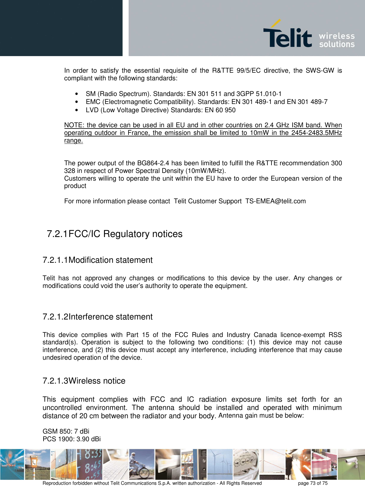       Reproduction forbidden without Telit Communications S.p.A. written authorization - All Rights Reserved    page 73 of 75  In  order  to  satisfy  the  essential  requisite  of  the  R&amp;TTE  99/5/EC  directive,  the  SWS-GW  is compliant with the following standards:  •  SM (Radio Spectrum). Standards: EN 301 511 and 3GPP 51.010-1 •  EMC (Electromagnetic Compatibility). Standards: EN 301 489-1 and EN 301 489-7 •  LVD (Low Voltage Directive) Standards: EN 60 950  NOTE: the device can be used in all EU and in other countries on 2.4 GHz ISM band. When operating outdoor in France, the emission shall be limited to  10mW in the 2454-2483.5MHz range.   The power output of the BG864-2.4 has been limited to fulfill the R&amp;TTE recommendation 300 328 in respect of Power Spectral Density (10mW/MHz).  Customers willing to operate the unit within the EU have to order the European version of the product    For more information please contact  Telit Customer Support  TS-EMEA@telit.com  7.2.1 FCC/IC Regulatory notices  7.2.1.1 Modification statement  Telit  has  not  approved  any  changes  or  modifications  to  this  device  by  the  user.  Any  changes  or modifications could void the user’s authority to operate the equipment.   7.2.1.2 Interference statement  This  device  complies  with  Part  15  of  the  FCC  Rules  and  Industry  Canada  licence-exempt  RSS standard(s).  Operation  is  subject  to  the  following  two  conditions:  (1)  this  device  may  not  cause interference, and (2) this device must accept any interference, including interference that may cause undesired operation of the device.  7.2.1.3 Wireless notice  This  equipment  complies  with  FCC  and  IC  radiation  exposure  limits  set  forth  for  an uncontrolled  environment.  The  antenna  should  be  installed  and  operated  with  minimum distance of 20 cm between the radiator and your body. Antenna gain must be below:  GSM 850: 7 dBi PCS 1900: 3.90 dBi 
