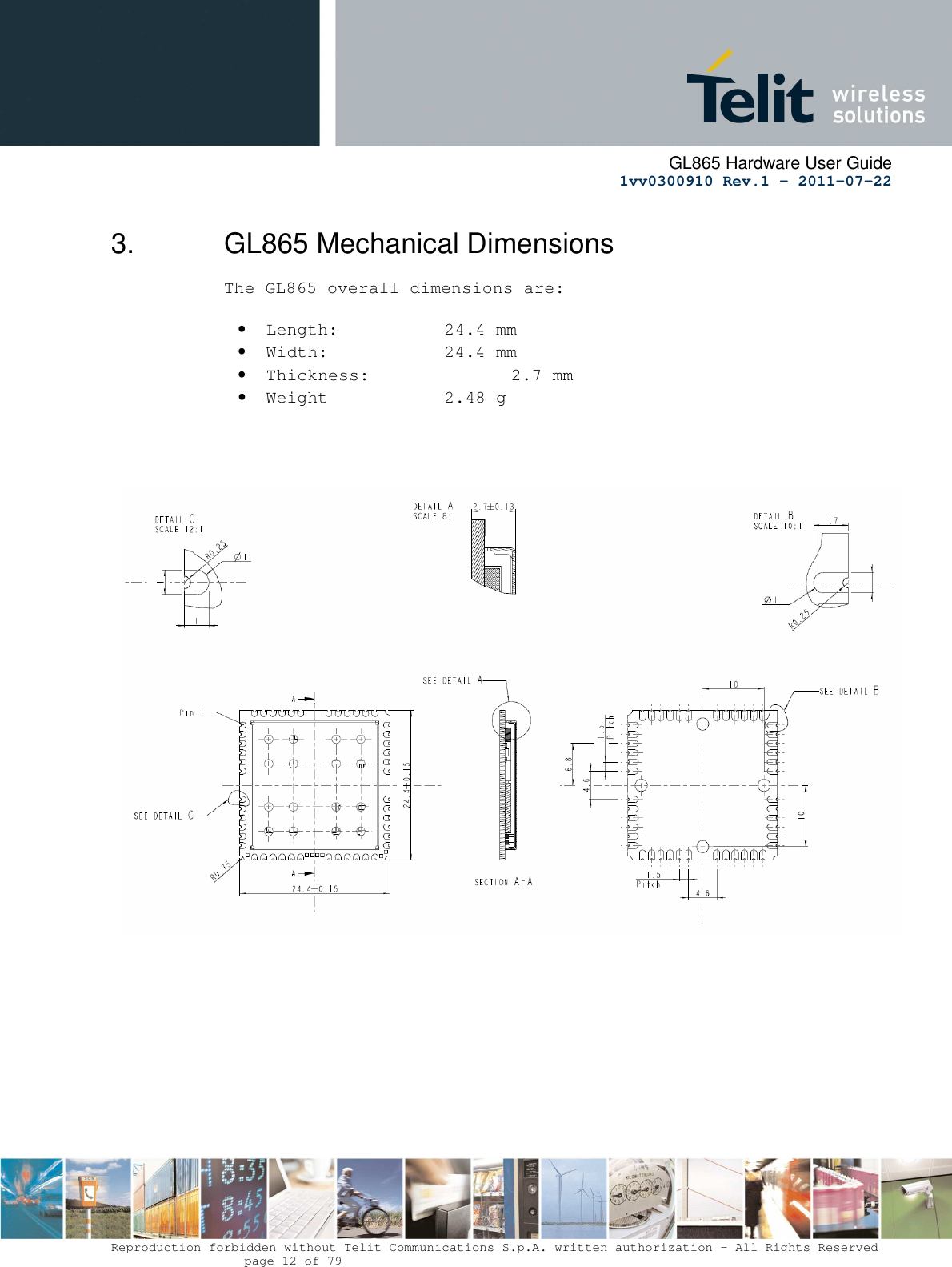      GL865 Hardware User Guide     1vv0300910 Rev.1 – 2011-07-22       Reproduction forbidden without Telit Communications S.p.A. written authorization - All Rights Reserved    page 12 of 79  3.  GL865 Mechanical Dimensions The GL865 overall dimensions are:  • Length:     24.4 mm • Width:     24.4 mm  • Thickness:     2.7 mm • Weight    2.48 g          