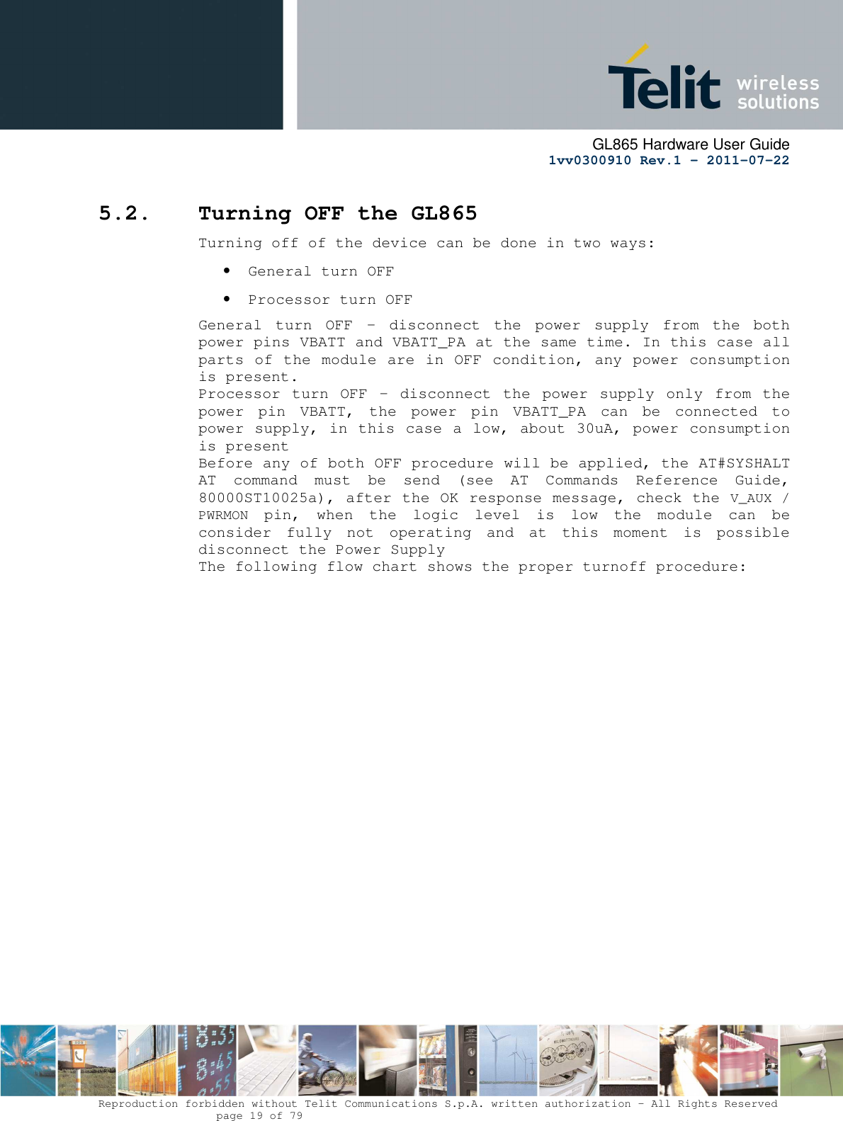      GL865 Hardware User Guide     1vv0300910 Rev.1 – 2011-07-22       Reproduction forbidden without Telit Communications S.p.A. written authorization - All Rights Reserved    page 19 of 79  5.2. Turning OFF the GL865 Turning off of the device can be done in two ways: • General turn OFF • Processor turn OFF General  turn  OFF  –  disconnect  the  power  supply  from  the  both power pins VBATT and VBATT_PA at the same time. In this case all parts of the module are in OFF condition, any power consumption is present. Processor  turn  OFF  –  disconnect  the  power  supply  only  from the power  pin  VBATT,  the  power  pin  VBATT_PA  can  be  connected  to power supply, in this case a low, about 30uA, power consumption is present  Before any of both OFF procedure will be applied, the AT#SYSHALT AT  command  must  be  send  (see  AT  Commands  Reference  Guide, 80000ST10025a), after the OK response message, check the V_AUX / PWRMON  pin,  when  the  logic  level  is  low  the  module  can  be consider  fully  not  operating  and  at  this  moment  is  possible disconnect the Power Supply The following flow chart shows the proper turnoff procedure: 