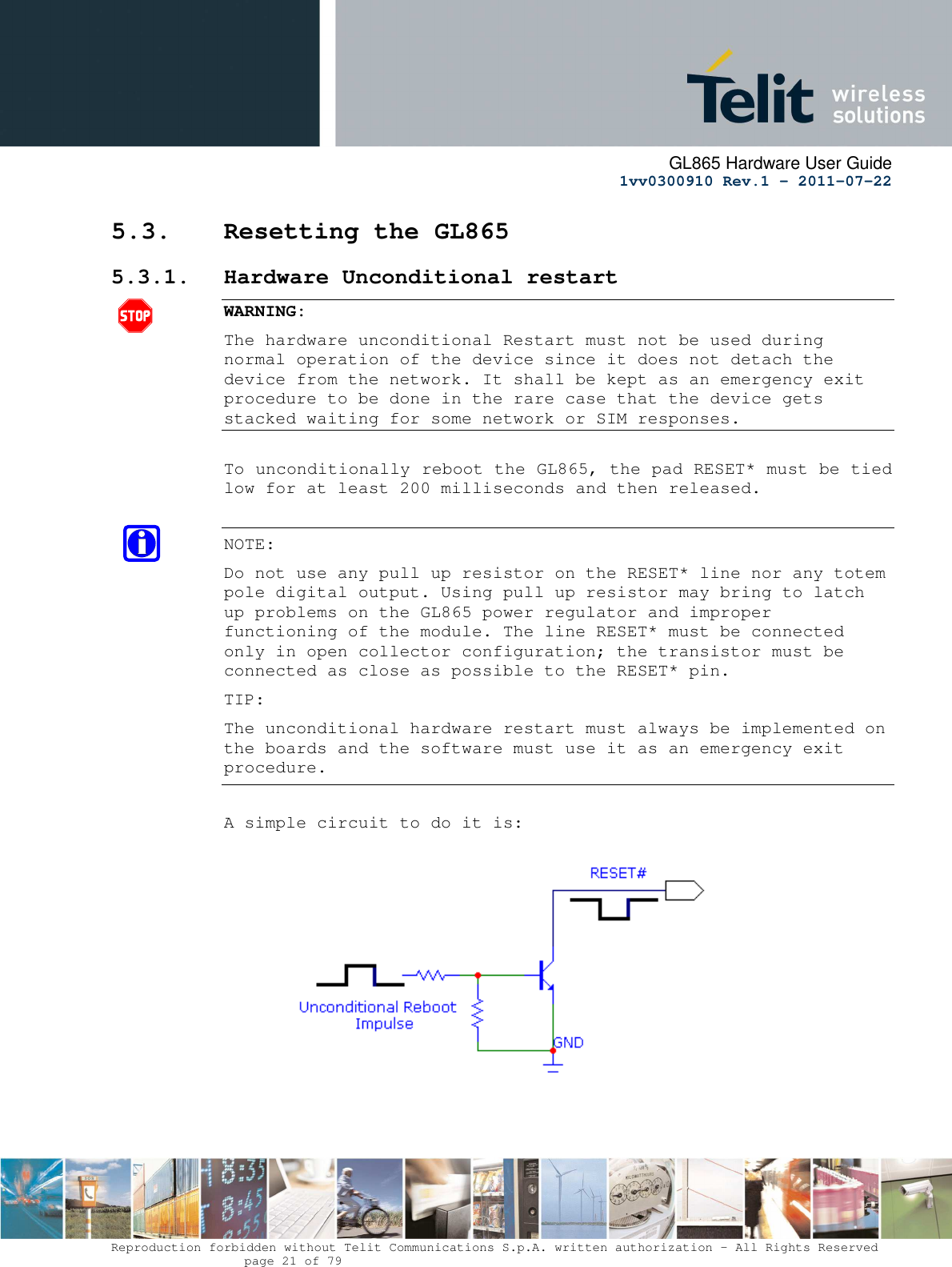      GL865 Hardware User Guide     1vv0300910 Rev.1 – 2011-07-22       Reproduction forbidden without Telit Communications S.p.A. written authorization - All Rights Reserved    page 21 of 79  5.3. Resetting the GL865 5.3.1. Hardware Unconditional restart  WARNING: The hardware unconditional Restart must not be used during normal operation of the device since it does not detach the device from the network. It shall be kept as an emergency exit procedure to be done in the rare case that the device gets stacked waiting for some network or SIM responses.  To unconditionally reboot the GL865, the pad RESET* must be tied low for at least 200 milliseconds and then released.  NOTE:  Do not use any pull up resistor on the RESET* line nor any totem pole digital output. Using pull up resistor may bring to latch up problems on the GL865 power regulator and improper functioning of the module. The line RESET* must be connected only in open collector configuration; the transistor must be connected as close as possible to the RESET* pin. TIP: The unconditional hardware restart must always be implemented on the boards and the software must use it as an emergency exit procedure.  A simple circuit to do it is:    
