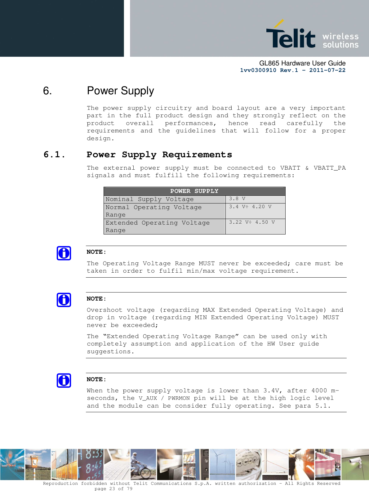      GL865 Hardware User Guide     1vv0300910 Rev.1 – 2011-07-22       Reproduction forbidden without Telit Communications S.p.A. written authorization - All Rights Reserved    page 23 of 79  6.  Power Supply The power supply circuitry and board layout are a very important part in the full product design and they strongly reflect on the product  overall  performances,  hence  read  carefully  the requirements  and  the  guidelines  that  will  follow  for  a  proper design. 6.1. Power Supply Requirements The external power supply must be connected to VBATT &amp; VBATT_PA signals and must fulfill the following requirements:  POWER SUPPLY Nominal Supply Voltage 3.8 V Normal Operating Voltage Range 3.4 V÷ 4.20 V Extended Operating Voltage Range 3.22 V÷ 4.50 V  NOTE: The Operating Voltage Range MUST never be exceeded; care must be taken in order to fulfil min/max voltage requirement.  NOTE: Overshoot voltage (regarding MAX Extended Operating Voltage) and drop in voltage (regarding MIN Extended Operating Voltage) MUST never be exceeded;  The “Extended Operating Voltage Range” can be used only with completely assumption and application of the HW User guide suggestions.   NOTE: When the power supply voltage is lower than 3.4V, after 4000 m-seconds, the V_AUX / PWRMON pin will be at the high logic level and the module can be consider fully operating. See para 5.1.     