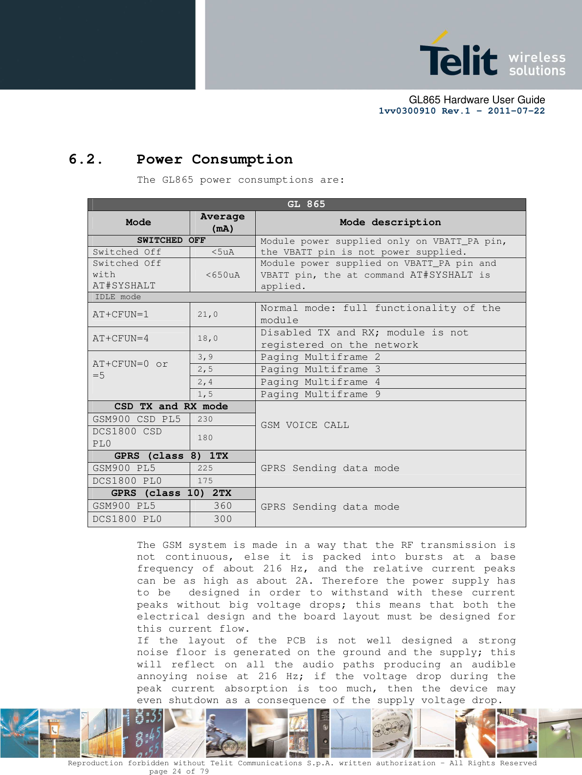      GL865 Hardware User Guide     1vv0300910 Rev.1 – 2011-07-22       Reproduction forbidden without Telit Communications S.p.A. written authorization - All Rights Reserved    page 24 of 79   6.2. Power Consumption The GL865 power consumptions are:   GL 865 Mode  Average (mA)  Mode description SWITCHED OFF  Module power supplied only on VBATT_PA pin, the VBATT pin is not power supplied. Switched Off  &lt;5uA Switched Off with AT#SYSHALT &lt;650uA Module power supplied on VBATT_PA pin and VBATT pin, the at command AT#SYSHALT is applied. IDLE mode AT+CFUN=1 21,0 Normal mode: full functionality of the module AT+CFUN=4 18,0 Disabled TX and RX; module is not registered on the network AT+CFUN=0 or =5  3,9 Paging Multiframe 2 2,5 Paging Multiframe 3 2,4 Paging Multiframe 4 1,5 Paging Multiframe 9 CSD TX and RX mode GSM VOICE CALL GSM900 CSD PL5 230 DCS1800 CSD PL0 180 GPRS (class 8) 1TX  GPRS Sending data mode GSM900 PL5 225 DCS1800 PL0 175 GPRS (class 10) 2TX  GPRS Sending data mode GSM900 PL5  360 DCS1800 PL0  300  The GSM system is made in a way that the RF transmission is not  continuous,  else  it  is  packed  into  bursts  at  a  base frequency  of  about  216  Hz,  and  the  relative  current  peaks can be as high as about 2A. Therefore the power supply has to  be    designed  in  order  to  withstand  with  these  current peaks  without  big  voltage  drops;  this  means  that  both  the electrical design and the board layout must be designed for this current flow. If  the  layout  of  the  PCB  is  not  well  designed  a  strong noise floor is generated on the ground and the supply; this will  reflect  on  all  the  audio  paths  producing  an  audible annoying  noise  at  216  Hz;  if  the  voltage  drop  during  the peak  current  absorption  is  too  much,  then  the  device  may even shutdown as a consequence of the supply voltage drop. 