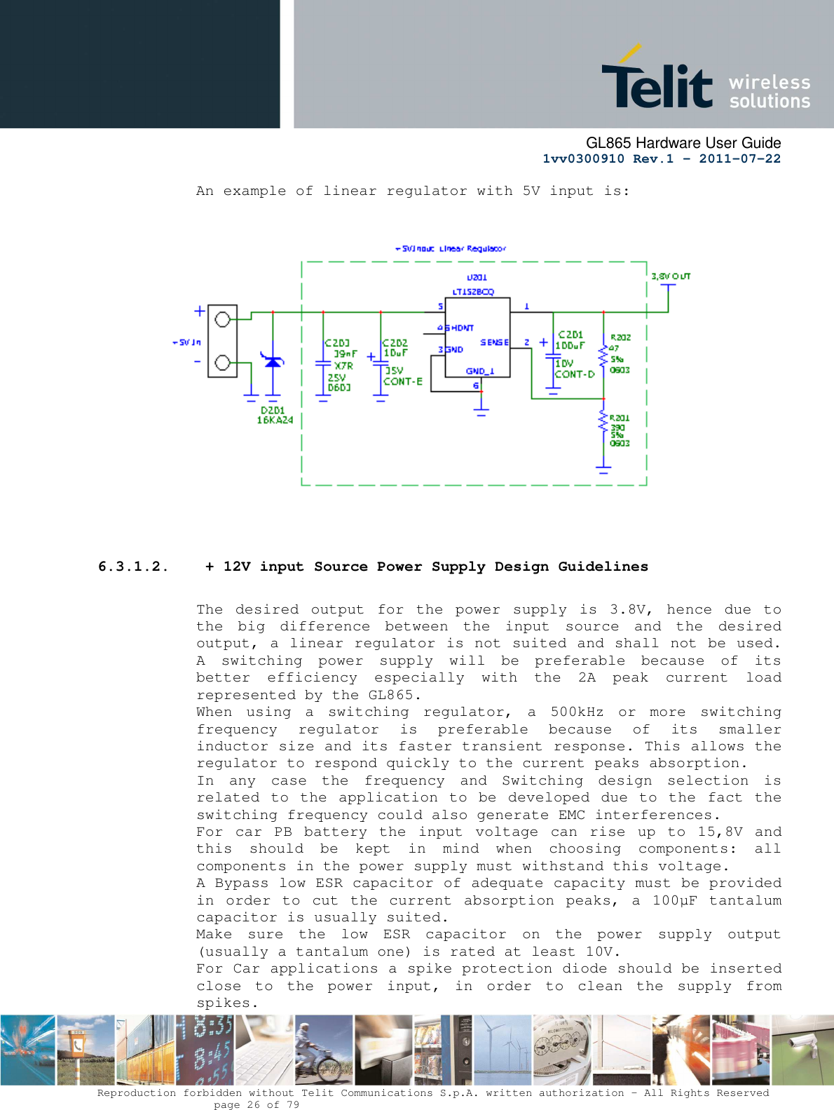      GL865 Hardware User Guide     1vv0300910 Rev.1 – 2011-07-22       Reproduction forbidden without Telit Communications S.p.A. written authorization - All Rights Reserved    page 26 of 79  An example of linear regulator with 5V input is:                     6.3.1.2.  + 12V input Source Power Supply Design Guidelines  The  desired  output  for  the  power  supply  is  3.8V,  hence  due  to the  big  difference  between  the  input  source  and  the  desired output, a linear regulator is not suited and shall not be used. A  switching  power  supply  will  be  preferable  because  of  its better  efficiency  especially  with  the  2A  peak  current  load represented by the GL865. When  using  a  switching  regulator,  a  500kHz  or  more  switching frequency  regulator  is  preferable  because  of  its  smaller inductor size and its faster transient response. This allows the regulator to respond quickly to the current peaks absorption.  In  any  case  the  frequency  and  Switching  design  selection  is related to the application to  be  developed  due  to  the fact the switching frequency could also generate EMC interferences. For  car  PB  battery  the  input  voltage  can  rise  up  to  15,8V  and this  should  be  kept  in  mind  when  choosing  components:  all components in the power supply must withstand this voltage. A Bypass low ESR capacitor of adequate capacity must be provided in  order to  cut  the  current absorption  peaks,  a  100µF  tantalum capacitor is usually suited. Make  sure  the  low  ESR  capacitor  on  the  power  supply  output (usually a tantalum one) is rated at least 10V. For Car applications a spike protection diode should be inserted close  to  the  power  input,  in  order  to  clean  the  supply  from spikes.  