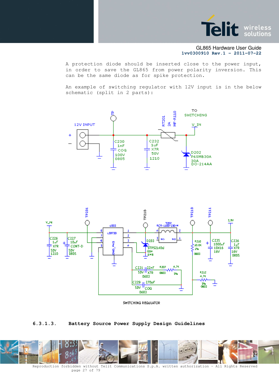      GL865 Hardware User Guide     1vv0300910 Rev.1 – 2011-07-22       Reproduction forbidden without Telit Communications S.p.A. written authorization - All Rights Reserved    page 27 of 79  A protection diode should be inserted close to the power input, in  order to  save  the  GL865  from  power polarity  inversion. This can be the same diode as for spike protection.  An example of switching regulator with 12V input is in the below schematic (split in 2 parts):                             6.3.1.3.  Battery Source Power Supply Design Guidelines  