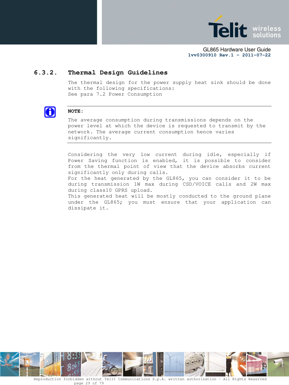      GL865 Hardware User Guide     1vv0300910 Rev.1 – 2011-07-22       Reproduction forbidden without Telit Communications S.p.A. written authorization - All Rights Reserved    page 29 of 79  6.3.2. Thermal Design Guidelines The thermal design for the power supply heat sink should be done with the following specifications: See para 7.2 Power Consumption  NOTE: The average consumption during transmissions depends on the power level at which the device is requested to transmit by the network. The average current consumption hence varies significantly.  Considering  the  very  low  current  during  idle,  especially  if Power  Saving  function  is  enabled,  it  is  possible  to  consider from  the  thermal  point  of  view  that  the  device  absorbs  current significantly only during calls.  For the  heat  generated by  the GL865, you can  consider it  to  be during  transmission  1W  max  during  CSD/VOICE  calls  and  2W  max during class10 GPRS upload.  This generated heat will be mostly conducted to the ground plane under  the  GL865;  you  must  ensure  that  your  application  can dissipate it.   