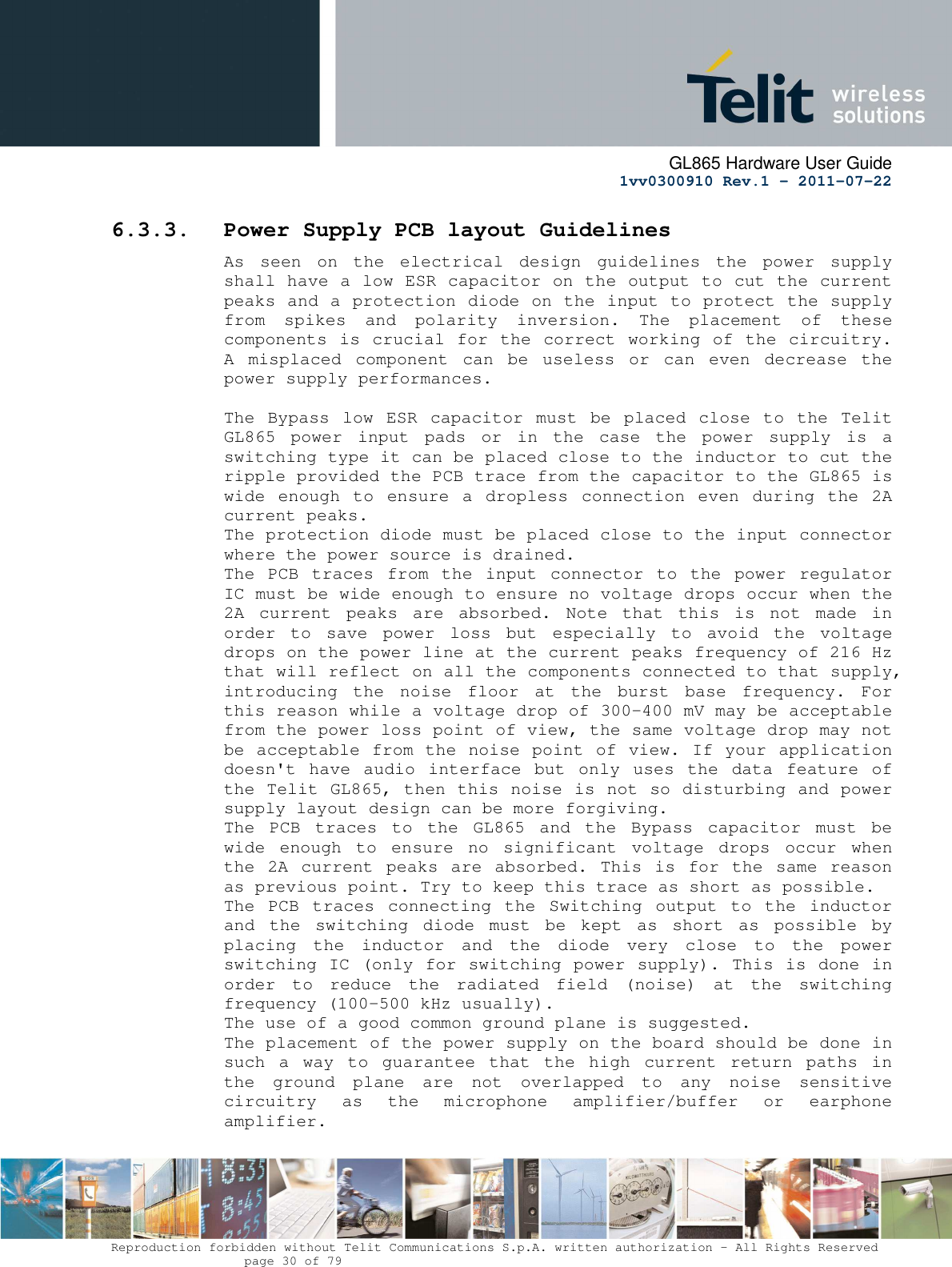      GL865 Hardware User Guide     1vv0300910 Rev.1 – 2011-07-22       Reproduction forbidden without Telit Communications S.p.A. written authorization - All Rights Reserved    page 30 of 79  6.3.3. Power Supply PCB layout Guidelines As  seen  on  the  electrical  design  guidelines  the  power  supply shall have a low ESR capacitor on the output to cut the current peaks and a protection diode on the input to protect the supply from  spikes  and  polarity  inversion.  The  placement  of  these components is crucial for the correct working of the circuitry. A  misplaced  component  can  be  useless  or  can  even  decrease  the power supply performances.  The  Bypass low ESR  capacitor  must  be  placed close  to  the  Telit GL865  power  input  pads  or  in  the  case  the  power  supply  is  a switching type it can be placed close to the inductor to cut the ripple provided the PCB trace from the capacitor to the GL865 is wide  enough  to  ensure  a  dropless  connection  even  during  the  2A current peaks. The protection diode must be placed close to the input connector where the power source is drained. The  PCB  traces  from  the  input  connector  to  the  power  regulator IC must be wide enough to ensure no voltage drops occur when the 2A  current  peaks  are  absorbed.  Note  that  this  is  not  made  in order  to  save  power  loss  but  especially  to  avoid  the  voltage drops on the power line at the current peaks frequency of 216 Hz that will reflect on all the components connected to that supply, introducing  the  noise  floor  at  the  burst  base  frequency.  For this reason while a voltage drop of 300-400 mV may be acceptable from the power loss point of view, the same voltage drop may not be acceptable from the noise point of view. If your application doesn&apos;t have  audio  interface  but  only  uses  the  data  feature of the Telit GL865, then this noise is not so disturbing and power supply layout design can be more forgiving. The  PCB  traces  to  the  GL865  and  the  Bypass  capacitor  must  be wide  enough  to  ensure  no  significant  voltage  drops  occur  when the 2A  current peaks  are  absorbed. This is  for the  same  reason as previous point. Try to keep this trace as short as possible. The  PCB  traces  connecting  the  Switching  output  to  the  inductor and  the  switching  diode  must  be  kept  as  short  as  possible  by placing  the  inductor  and  the  diode  very  close  to  the  power switching IC (only for switching power supply). This is done in order  to  reduce  the  radiated  field  (noise)  at  the  switching frequency (100-500 kHz usually). The use of a good common ground plane is suggested. The placement of the power supply on the board should be done in such  a  way  to  guarantee  that  the  high  current  return  paths  in the  ground  plane  are  not  overlapped  to  any  noise  sensitive circuitry  as  the  microphone  amplifier/buffer  or  earphone amplifier. 