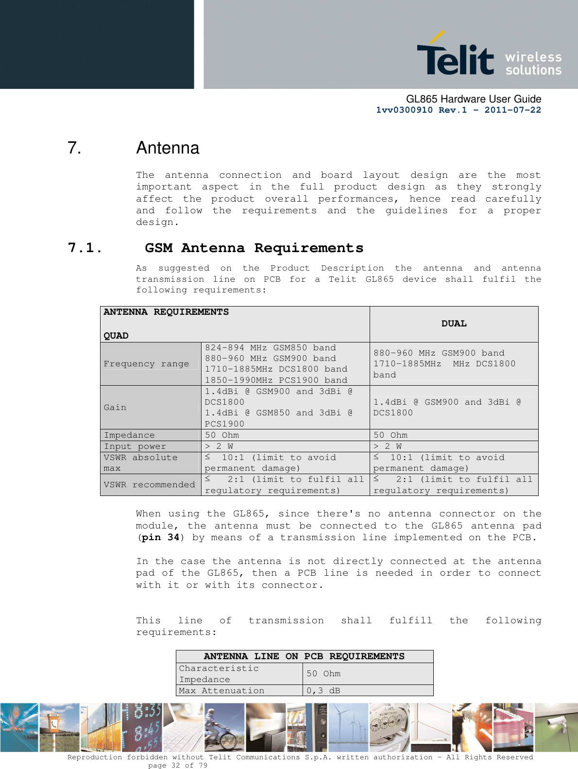      GL865 Hardware User Guide     1vv0300910 Rev.1 – 2011-07-22       Reproduction forbidden without Telit Communications S.p.A. written authorization - All Rights Reserved    page 32 of 79  7.  Antenna The  antenna  connection  and  board  layout  design  are  the  most important  aspect  in  the  full  product  design  as  they  strongly affect  the  product  overall  performances,  hence  read  carefully and  follow  the  requirements  and  the  guidelines  for  a  proper design. 7.1.  GSM Antenna Requirements As  suggested  on  the  Product  Description  the  antenna  and  antenna transmission  line  on  PCB  for  a  Telit  GL865  device  shall  fulfil  the following requirements:  ANTENNA REQUIREMENTS                                                          QUAD  DUAL Frequency range 824-894 MHz GSM850 band 880-960 MHz GSM900 band  1710-1885MHz DCS1800 band  1850-1990MHz PCS1900 band 880-960 MHz GSM900 band 1710-1885MHz  MHz DCS1800 band Gain 1.4dBi @ GSM900 and 3dBi @ DCS1800 1.4dBi @ GSM850 and 3dBi @ PCS1900 1.4dBi @ GSM900 and 3dBi @ DCS1800 Impedance  50 Ohm  50 Ohm Input power  &gt; 2 W   &gt; 2 W  VSWR absolute max ≤  10:1 (limit to avoid permanent damage) ≤  10:1 (limit to avoid permanent damage) VSWR recommended  ≤   2:1 (limit to fulfil all regulatory requirements) ≤   2:1 (limit to fulfil all regulatory requirements)  When using the GL865, since there&apos;s no antenna connector on the module, the  antenna  must  be connected  to the  GL865  antenna  pad (pin 34) by means of a transmission line implemented on the PCB.  In the case the antenna is not directly connected at the antenna pad of the GL865, then a PCB line is needed in order to connect with it or with its connector.    This  line  of  transmission  shall  fulfill  the  following requirements:  ANTENNA LINE ON PCB REQUIREMENTS Characteristic Impedance 50 Ohm Max Attenuation  0,3 dB 