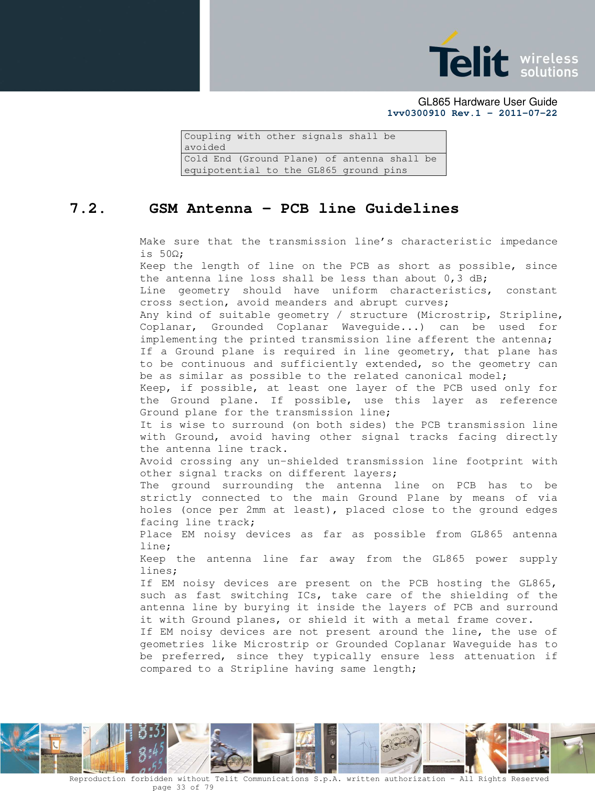      GL865 Hardware User Guide     1vv0300910 Rev.1 – 2011-07-22       Reproduction forbidden without Telit Communications S.p.A. written authorization - All Rights Reserved    page 33 of 79  Coupling with other signals shall be avoided Cold End (Ground Plane) of antenna shall be equipotential to the GL865 ground pins  7.2.  GSM Antenna - PCB line Guidelines  Make sure  that  the  transmission line’s characteristic impedance is 50Ω; Keep the  length of line  on the PCB  as  short as possible,  since the antenna line loss shall be less than about 0,3 dB; Line  geometry  should  have  uniform  characteristics,  constant cross section, avoid meanders and abrupt curves; Any kind of suitable geometry / structure (Microstrip, Stripline, Coplanar,  Grounded  Coplanar  Waveguide...)  can  be  used  for implementing the printed transmission line afferent the antenna; If a  Ground  plane  is  required  in  line  geometry, that  plane  has to be continuous and sufficiently extended, so the geometry can be as similar as possible to the related canonical model; Keep, if  possible, at least  one layer of  the PCB used  only for the  Ground  plane.  If  possible,  use  this  layer  as  reference Ground plane for the transmission line; It is wise to surround (on both sides) the PCB transmission line with  Ground,  avoid  having  other  signal  tracks  facing  directly the antenna line track.  Avoid crossing any un-shielded transmission  line  footprint  with other signal tracks on different layers; The  ground  surrounding  the  antenna  line  on  PCB  has  to  be strictly  connected  to  the  main  Ground  Plane  by  means  of  via holes (once per 2mm at least), placed close to the ground edges facing line track; Place  EM  noisy  devices  as  far  as  possible  from  GL865  antenna line; Keep  the  antenna  line  far  away  from  the  GL865  power  supply lines; If  EM  noisy  devices  are  present  on  the  PCB  hosting  the  GL865, such  as  fast  switching  ICs,  take  care  of  the  shielding  of  the antenna line by burying it inside the layers of PCB and surround it with Ground planes, or shield it with a metal frame cover. If EM noisy devices are not present around the line, the use of geometries like Microstrip or Grounded Coplanar Waveguide has to be  preferred,  since  they  typically  ensure  less  attenuation  if compared to a Stripline having same length;     