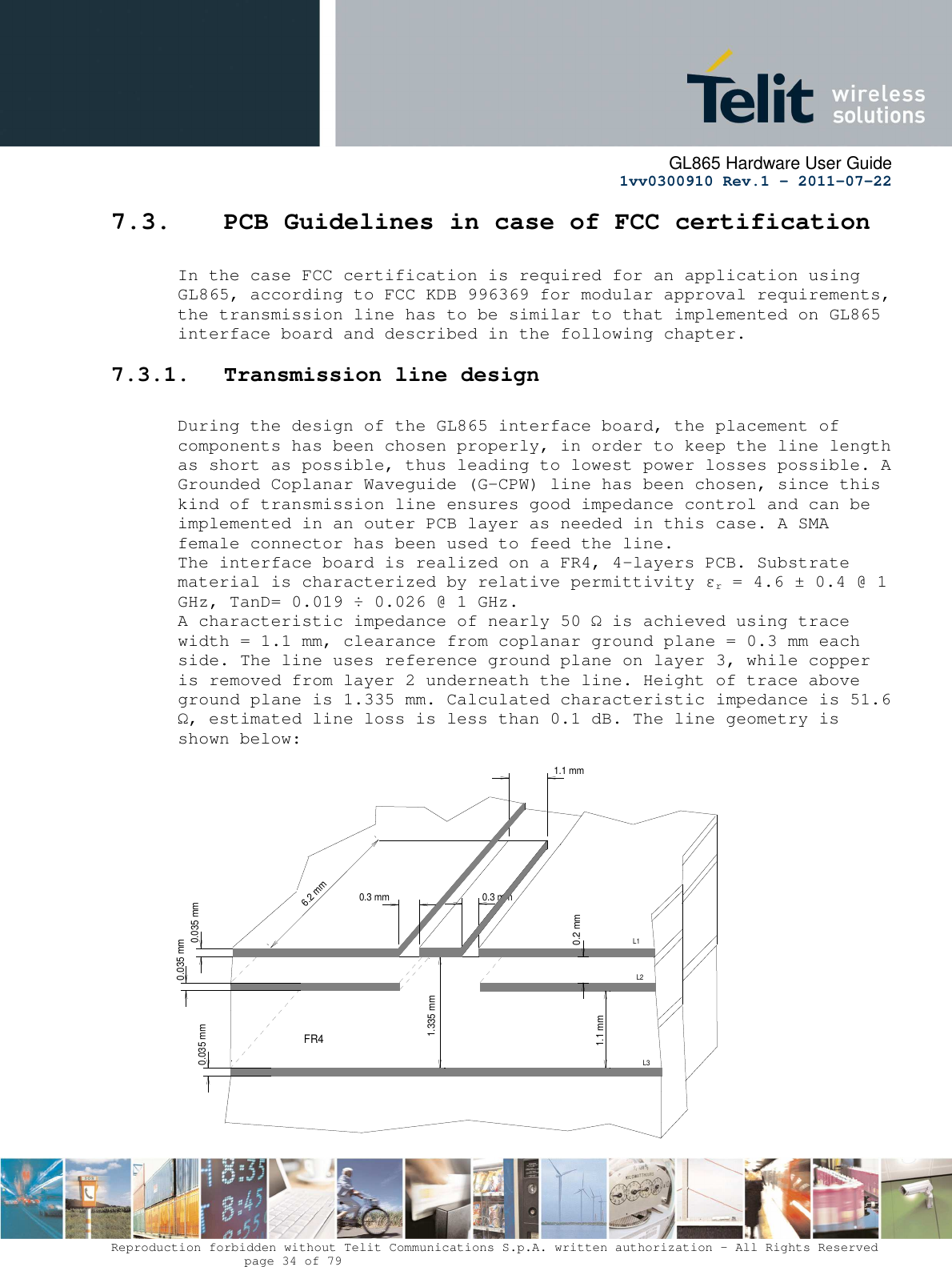      GL865 Hardware User Guide     1vv0300910 Rev.1 – 2011-07-22       Reproduction forbidden without Telit Communications S.p.A. written authorization - All Rights Reserved    page 34 of 79  7.3. PCB Guidelines in case of FCC certification  In the case FCC certification is required for an application using GL865, according to FCC KDB 996369 for modular approval requirements, the transmission line has to be similar to that implemented on GL865 interface board and described in the following chapter. 7.3.1. Transmission line design  During the design of the GL865 interface board, the placement of components has been chosen properly, in order to keep the line length as short as possible, thus leading to lowest power losses possible. A Grounded Coplanar Waveguide (G-CPW) line has been chosen, since this kind of transmission line ensures good impedance control and can be implemented in an outer PCB layer as needed in this case. A SMA female connector has been used to feed the line. The interface board is realized on a FR4, 4-layers PCB. Substrate material is characterized by relative permittivity εr = 4.6 ± 0.4 @ 1 GHz, TanD= 0.019 ÷ 0.026 @ 1 GHz. A characteristic impedance of nearly 50 Ω is achieved using trace width = 1.1 mm, clearance from coplanar ground plane = 0.3 mm each side. The line uses reference ground plane on layer 3, while copper is removed from layer 2 underneath the line. Height of trace above ground plane is 1.335 mm. Calculated characteristic impedance is 51.6 Ω, estimated line loss is less than 0.1 dB. The line geometry is shown below:                    0.3 mm0.035 mm0.3 mm6.2 mmFR40.035 mm0.035 mm1.335 mm0.2 mm1.1 mmL3L2L11.1 mm