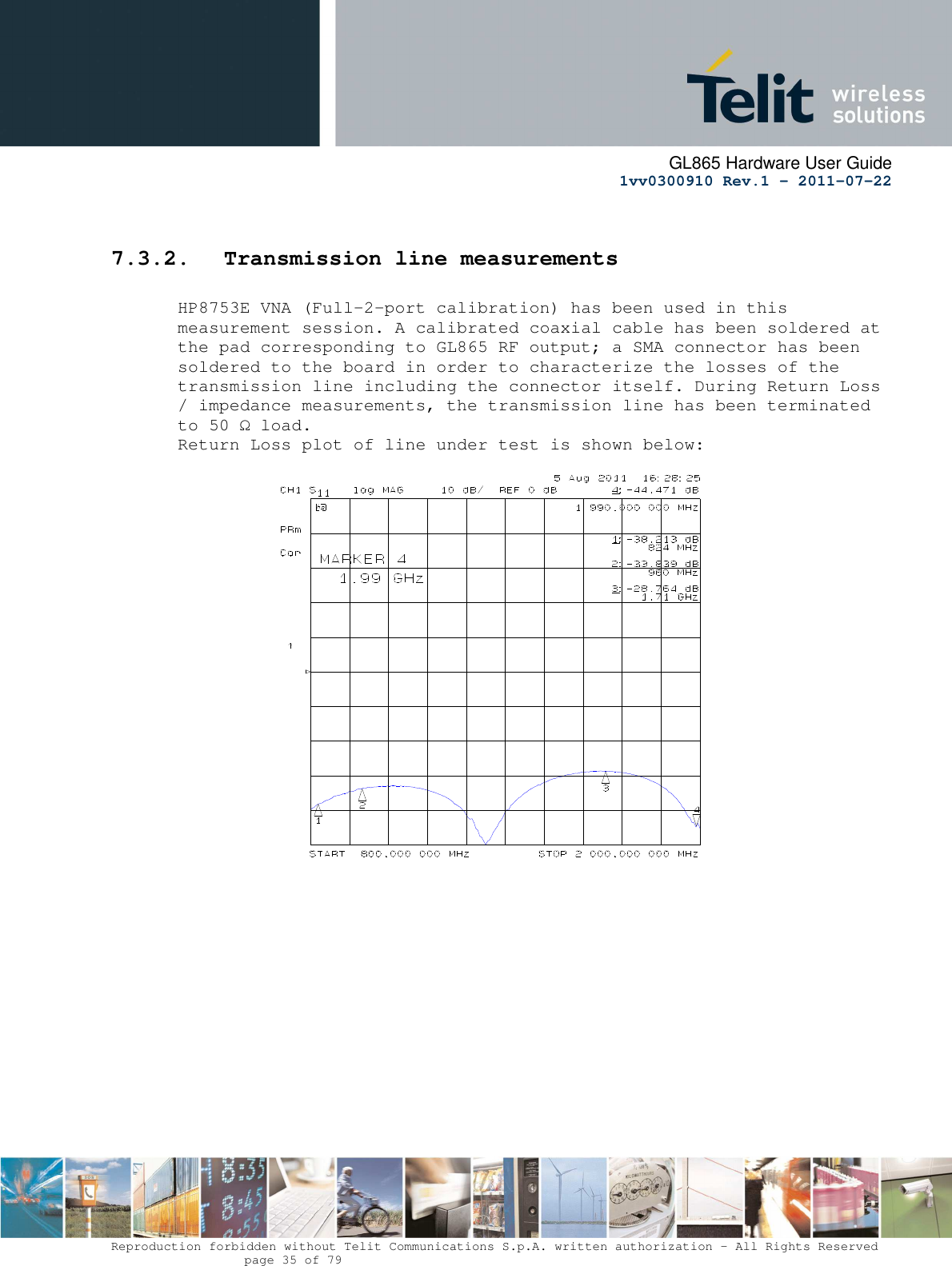      GL865 Hardware User Guide     1vv0300910 Rev.1 – 2011-07-22       Reproduction forbidden without Telit Communications S.p.A. written authorization - All Rights Reserved    page 35 of 79   7.3.2. Transmission line measurements  HP8753E VNA (Full-2-port calibration) has been used in this measurement session. A calibrated coaxial cable has been soldered at the pad corresponding to GL865 RF output; a SMA connector has been soldered to the board in order to characterize the losses of the transmission line including the connector itself. During Return Loss / impedance measurements, the transmission line has been terminated to 50 Ω load. Return Loss plot of line under test is shown below:                                     