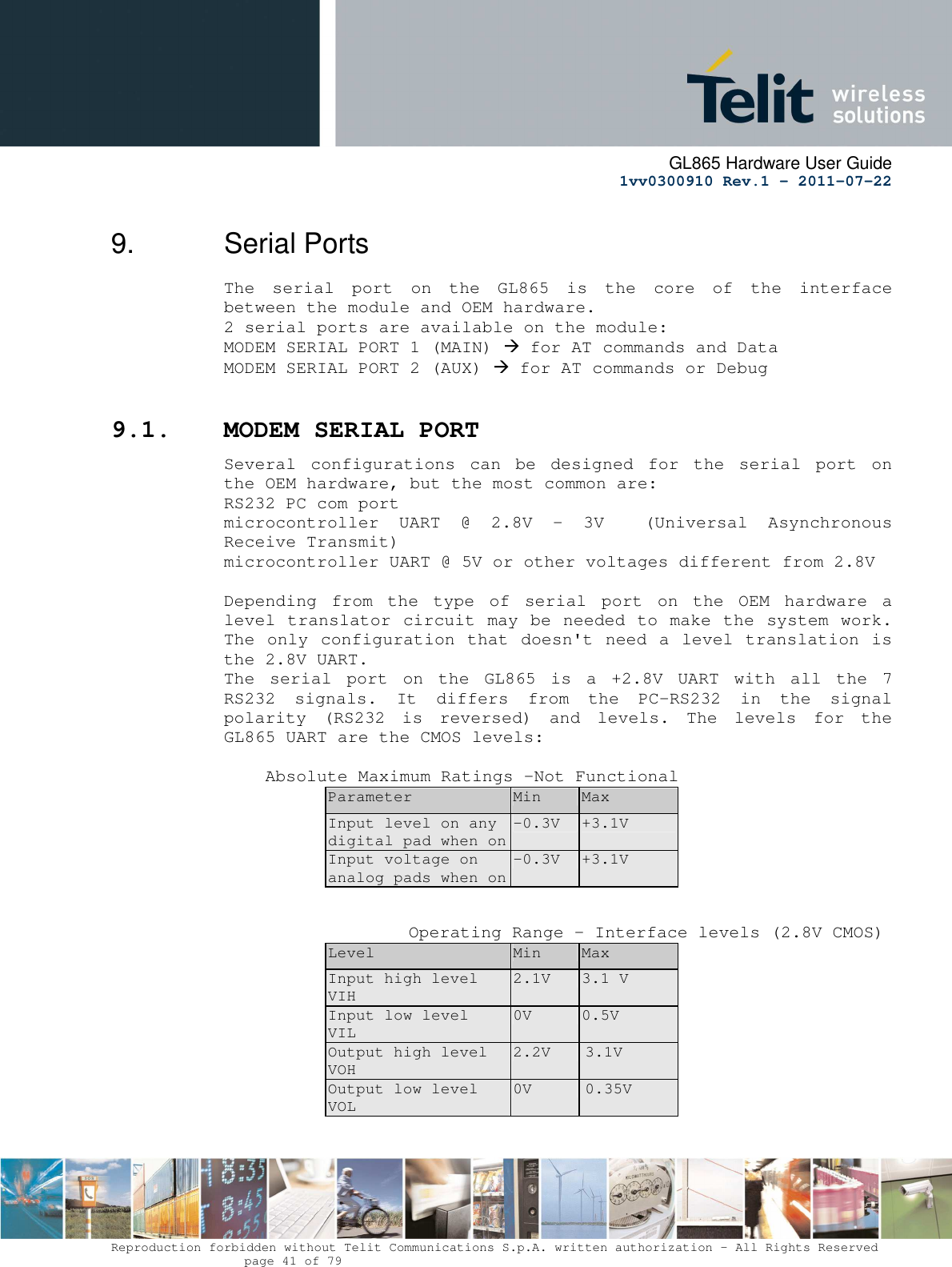      GL865 Hardware User Guide     1vv0300910 Rev.1 – 2011-07-22       Reproduction forbidden without Telit Communications S.p.A. written authorization - All Rights Reserved    page 41 of 79  9.  Serial Ports The  serial  port  on  the  GL865  is  the  core  of  the  interface between the module and OEM hardware.  2 serial ports are available on the module: MODEM SERIAL PORT 1 (MAIN)  for AT commands and Data MODEM SERIAL PORT 2 (AUX)  for AT commands or Debug   9.1. MODEM SERIAL PORT Several  configurations  can  be  designed  for  the  serial  port  on the OEM hardware, but the most common are: RS232 PC com port microcontroller  UART  @  2.8V  -  3V    (Universal  Asynchronous Receive Transmit)  microcontroller UART @ 5V or other voltages different from 2.8V   Depending  from  the  type  of  serial  port  on  the  OEM  hardware  a level translator circuit may be needed to make the system work. The only configuration that doesn&apos;t need a level translation is the 2.8V UART. The  serial  port  on  the  GL865  is  a  +2.8V  UART  with  all  the  7 RS232  signals.  It  differs  from  the  PC-RS232  in  the  signal polarity  (RS232  is  reversed)  and  levels.  The  levels  for  the GL865 UART are the CMOS levels:      Absolute Maximum Ratings -Not Functional Parameter  Min  Max Input level on any digital pad when on -0.3V  +3.1V Input voltage on analog pads when on -0.3V  +3.1V            Operating Range - Interface levels (2.8V CMOS) Level  Min  Max Input high level    VIH 2.1V  3.1 V Input low level     VIL 0V  0.5V Output high level VOH 2.2V  3.1V Output low level  VOL 0V  0.35V   
