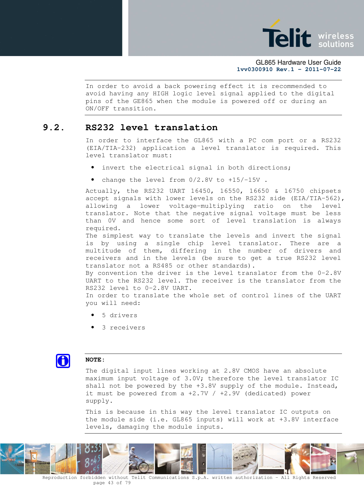      GL865 Hardware User Guide     1vv0300910 Rev.1 – 2011-07-22       Reproduction forbidden without Telit Communications S.p.A. written authorization - All Rights Reserved    page 43 of 79  In order to avoid a back powering effect it is recommended to avoid having any HIGH logic level signal applied to the digital pins of the GE865 when the module is powered off or during an ON/OFF transition. 9.2. RS232 level translation In  order  to  interface  the  GL865  with  a  PC  com  port  or  a  RS232 (EIA/TIA-232)  application  a  level  translator  is  required.  This level translator must: • invert the electrical signal in both directions; • change the level from 0/2.8V to +15/-15V . Actually,  the  RS232  UART  16450,  16550,  16650  &amp;  16750  chipsets accept signals with lower levels on the RS232 side (EIA/TIA-562), allowing  a  lower  voltage-multiplying  ratio  on  the  level translator.  Note  that  the  negative  signal  voltage  must  be  less than  0V  and  hence  some  sort  of  level  translation  is  always required.  The  simplest  way  to  translate  the  levels  and  invert  the  signal is  by  using  a  single  chip  level  translator.  There  are  a multitude  of  them,  differing  in  the  number  of  drivers  and receivers and  in the levels (be  sure to get  a true RS232  level translator not a RS485 or other standards). By convention the driver is the level translator from the 0-2.8V UART to the RS232 level. The receiver is the translator from the RS232 level to 0-2.8V UART. In order to translate the whole set of control lines of the UART you will need: • 5 drivers • 3 receivers   NOTE: The digital input lines working at 2.8V CMOS have an absolute maximum input voltage of 3.0V; therefore the level translator IC shall not be powered by the +3.8V supply of the module. Instead, it must be powered from a +2.7V / +2.9V (dedicated) power supply. This is because in this way the level translator IC outputs on the module side (i.e. GL865 inputs) will work at +3.8V interface levels, damaging the module inputs.  