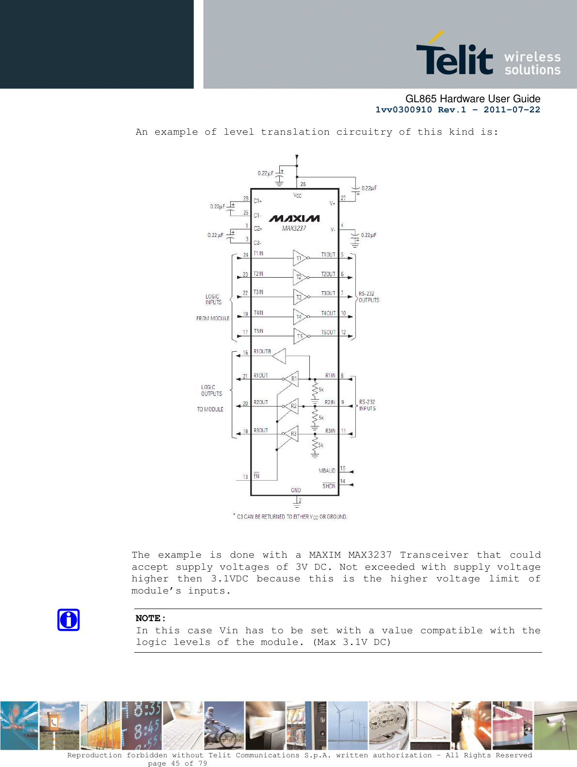      GL865 Hardware User Guide     1vv0300910 Rev.1 – 2011-07-22       Reproduction forbidden without Telit Communications S.p.A. written authorization - All Rights Reserved    page 45 of 79  An example of level translation circuitry of this kind is:     The  example  is done with  a MAXIM  MAX3237 Transceiver  that  could accept supply voltages of 3V DC. Not exceeded with supply voltage higher  then  3.1VDC  because  this  is  the  higher  voltage  limit  of module’s inputs.  NOTE: In this case Vin has to be set with a value compatible with the logic levels of the module. (Max 3.1V DC)  