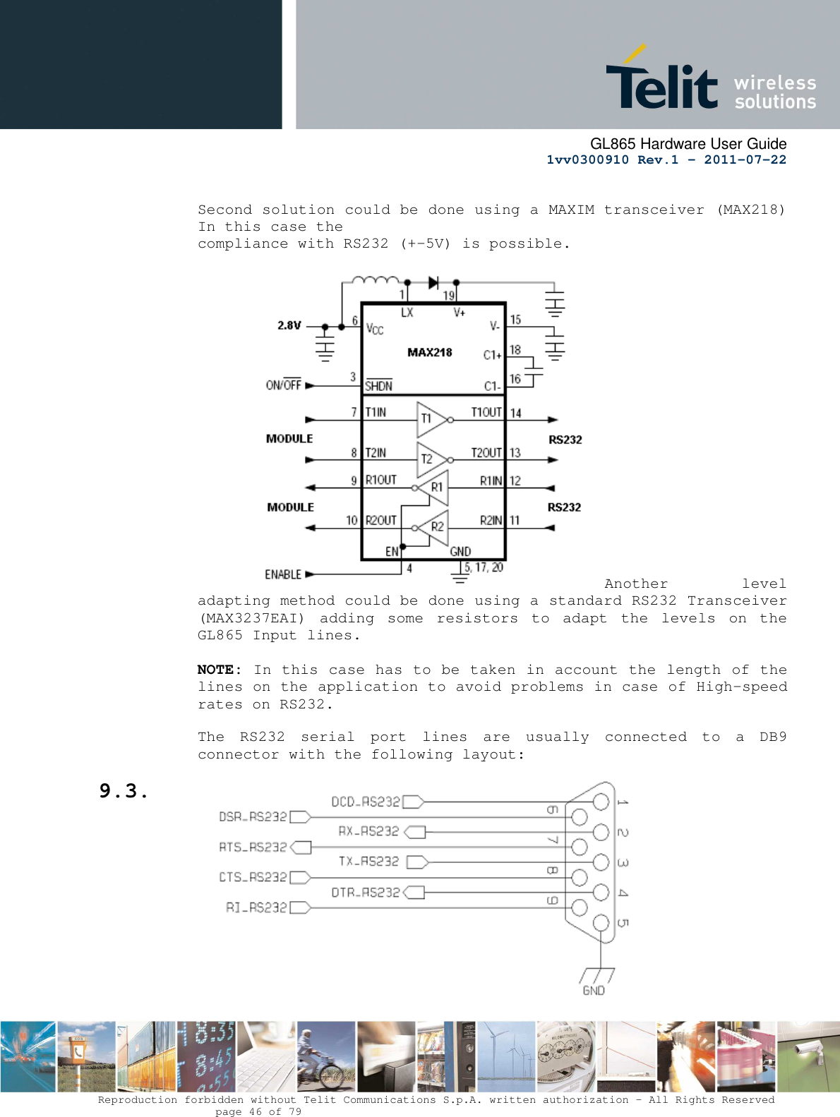      GL865 Hardware User Guide     1vv0300910 Rev.1 – 2011-07-22       Reproduction forbidden without Telit Communications S.p.A. written authorization - All Rights Reserved    page 46 of 79   Second solution could be done using a MAXIM transceiver (MAX218) In this case the compliance with RS232 (+-5V) is possible.                    Another  level adapting method could be done using a standard RS232 Transceiver (MAX3237EAI)  adding  some  resistors  to  adapt  the  levels  on  the GL865 Input lines.  NOTE: In this case has to be taken in account the length of the lines on the application to avoid problems in case of High-speed rates on RS232.  The  RS232  serial  port  lines  are  usually  connected  to  a  DB9 connector with the following layout: 9.3.  