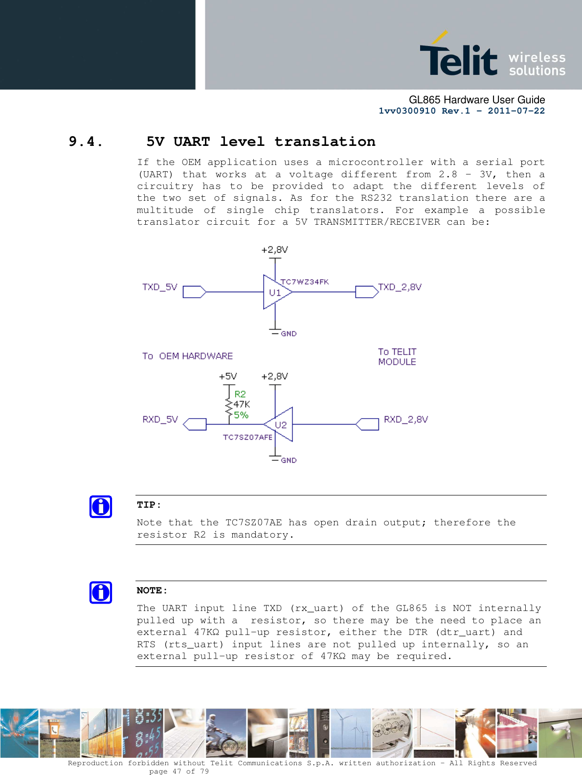      GL865 Hardware User Guide     1vv0300910 Rev.1 – 2011-07-22       Reproduction forbidden without Telit Communications S.p.A. written authorization - All Rights Reserved    page 47 of 79  9.4.  5V UART level translation If the OEM application uses a microcontroller with a serial port (UART) that  works at a voltage different from  2.8 - 3V,  then  a circuitry  has  to  be  provided  to  adapt  the  different  levels  of the two set of signals. As for the RS232 translation there are a multitude  of  single  chip  translators.  For  example  a  possible translator circuit for a 5V TRANSMITTER/RECEIVER can be:     TIP: Note that the TC7SZ07AE has open drain output; therefore the resistor R2 is mandatory.   NOTE: The UART input line TXD (rx_uart) of the GL865 is NOT internally pulled up with a  resistor, so there may be the need to place an external 47KΩ pull-up resistor, either the DTR (dtr_uart) and RTS (rts_uart) input lines are not pulled up internally, so an external pull-up resistor of 47KΩ may be required.   
