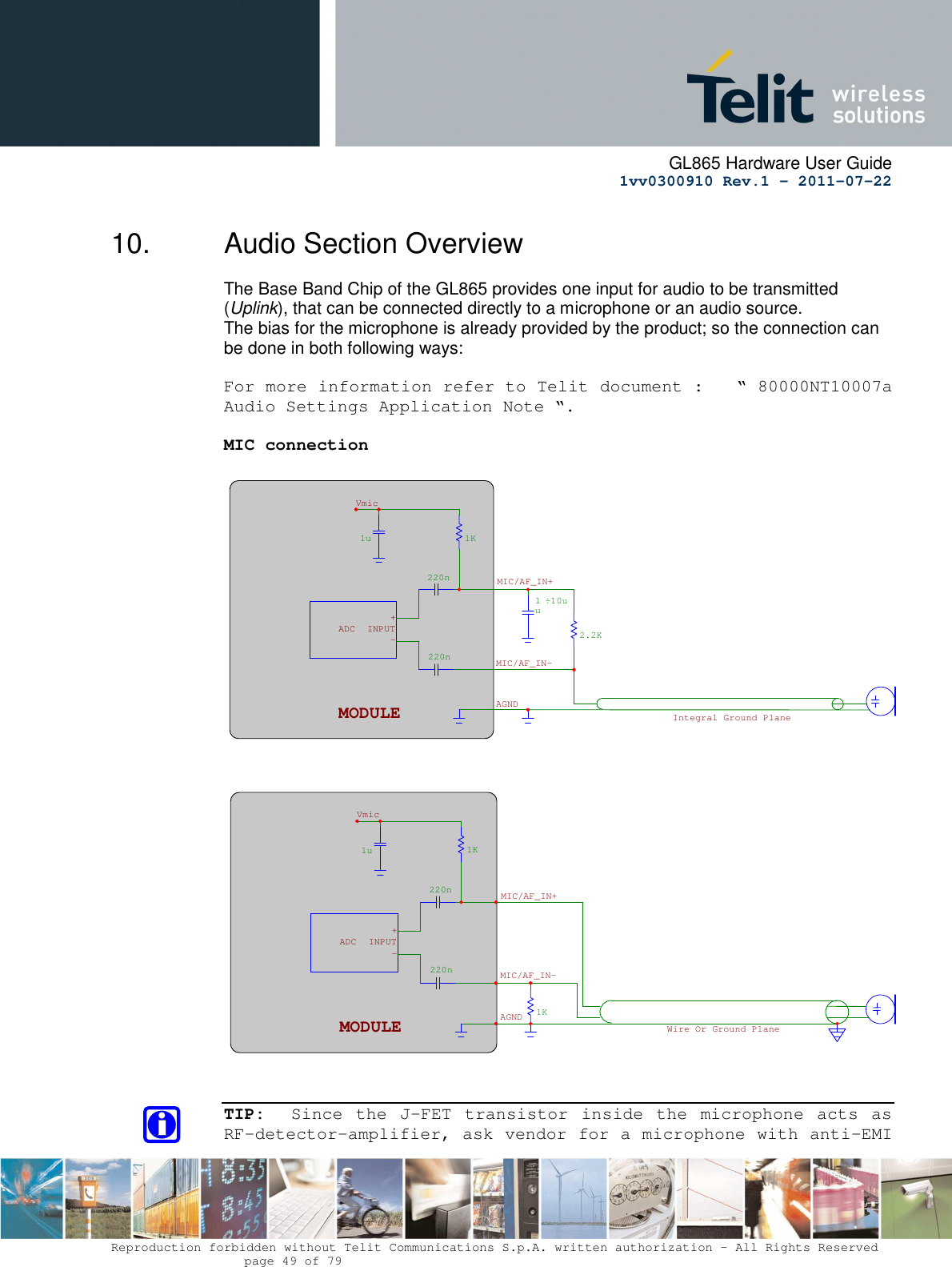      GL865 Hardware User Guide     1vv0300910 Rev.1 – 2011-07-22       Reproduction forbidden without Telit Communications S.p.A. written authorization - All Rights Reserved    page 49 of 79  10.  Audio Section Overview The Base Band Chip of the GL865 provides one input for audio to be transmitted (Uplink), that can be connected directly to a microphone or an audio source. The bias for the microphone is already provided by the product; so the connection can be done in both following ways:  For more information refer to Telit document :   “ 80000NT10007a Audio Settings Application Note “.  MIC connection       TIP:   Since  the  J-FET  transistor  inside  the  microphone  acts as RF-detector-amplifier, ask vendor for a microphone with anti-EMI 1u 220n220n1K1K MIC/AF_IN+ MIC/AF_IN-AGNDMODULE -+INPUTADCVmicWire Or Ground Plane 1u220n220n 1K2.2K 1u ÷10uMODULE - + INPUTADC Vmic MIC/AF_IN+MIC/AF_IN- AGND Integral Ground Plane 