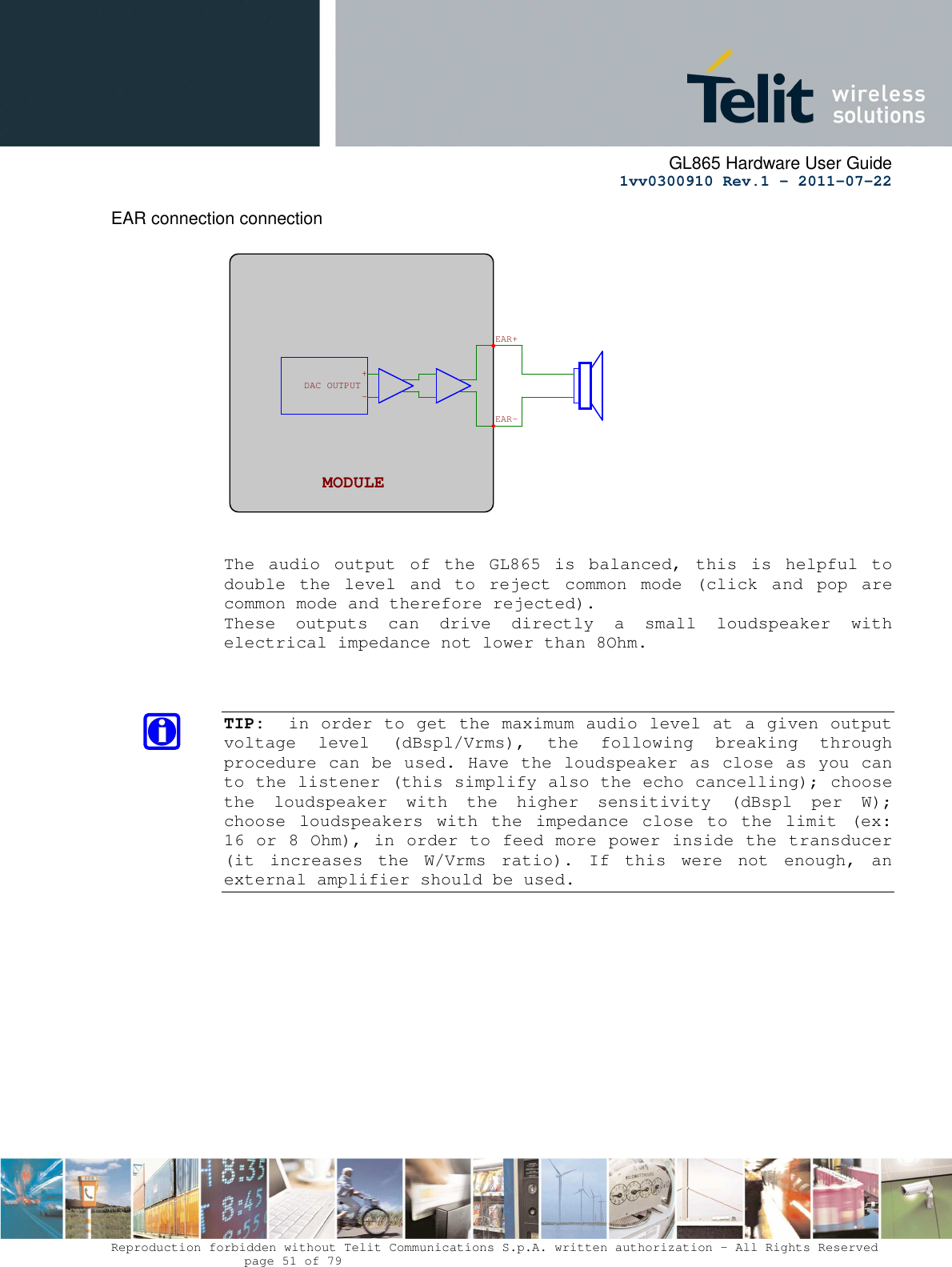      GL865 Hardware User Guide     1vv0300910 Rev.1 – 2011-07-22       Reproduction forbidden without Telit Communications S.p.A. written authorization - All Rights Reserved    page 51 of 79  EAR connection connection    The  audio  output  of  the  GL865  is  balanced,  this  is  helpful  to double  the  level  and  to  reject  common  mode  (click  and  pop  are common mode and therefore rejected). These  outputs  can  drive  directly  a  small  loudspeaker  with electrical impedance not lower than 8Ohm.    TIP:  in order to get the maximum audio level at a given output voltage  level  (dBspl/Vrms),  the  following  breaking  through procedure can be used. Have the loudspeaker as close as you can to the listener (this simplify also the echo cancelling); choose the  loudspeaker  with  the  higher  sensitivity  (dBspl  per  W); choose  loudspeakers  with  the  impedance  close  to  the  limit  (ex: 16 or 8 Ohm), in order to feed more power inside the transducer (it  increases  the  W/Vrms  ratio).  If  this  were  not  enough,  an external amplifier should be used.           EAR+EAR-MODULE  -+OUTPUT DAC