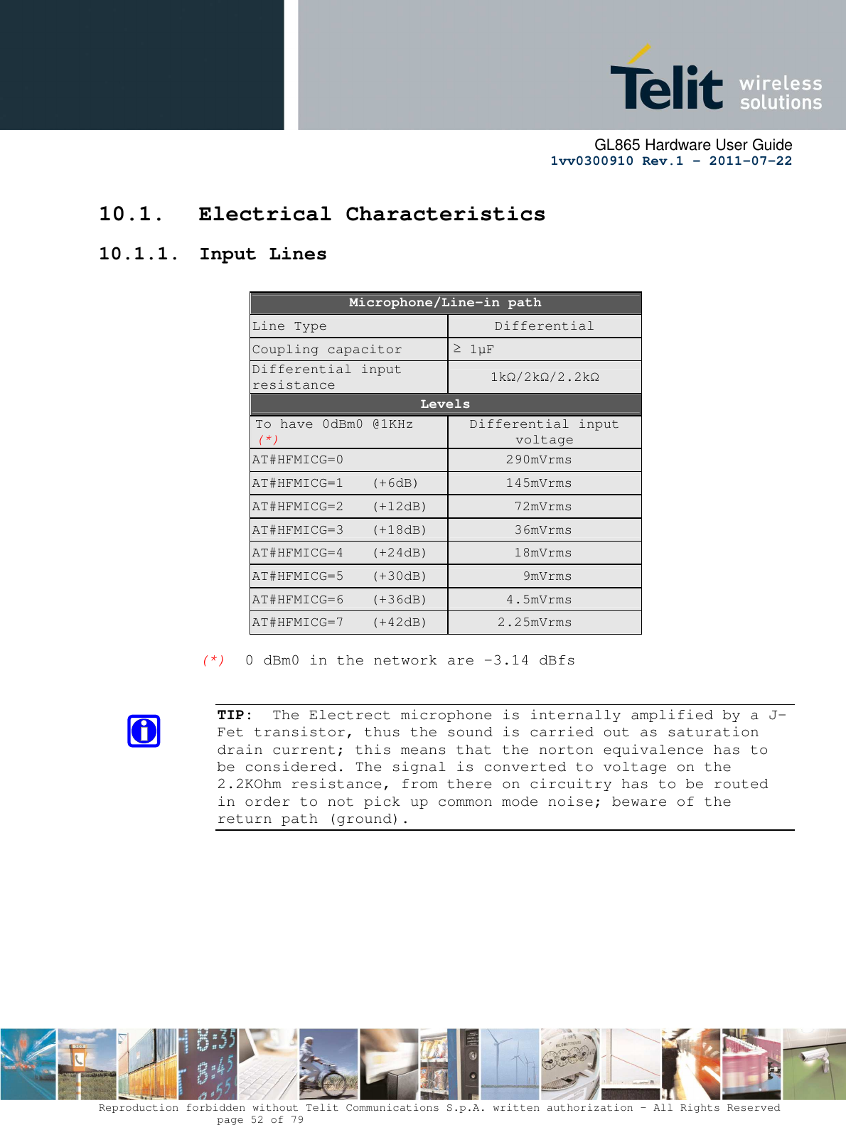      GL865 Hardware User Guide     1vv0300910 Rev.1 – 2011-07-22       Reproduction forbidden without Telit Communications S.p.A. written authorization - All Rights Reserved    page 52 of 79  10.1. Electrical Characteristics 10.1.1. Input Lines  Microphone/Line-in path Line Type  Differential Coupling capacitor  ≥ 1µF Differential input resistance  1kΩ/2kΩ/2.2kΩ Levels To have 0dBm0 @1KHz (*) Differential input voltage AT#HFMICG=0    290mVrms AT#HFMICG=1  (+6dB)    145mVrms AT#HFMICG=2  (+12dB)    72mVrms AT#HFMICG=3  (+18dB)    36mVrms AT#HFMICG=4  (+24dB)    18mVrms AT#HFMICG=5  (+30dB)    9mVrms AT#HFMICG=6  (+36dB)    4.5mVrms AT#HFMICG=7  (+42dB)    2.25mVrms  (*)  0 dBm0 in the network are -3.14 dBfs   TIP:  The Electrect microphone is internally amplified by a J-Fet transistor, thus the sound is carried out as saturation drain current; this means that the norton equivalence has to be considered. The signal is converted to voltage on the 2.2KOhm resistance, from there on circuitry has to be routed in order to not pick up common mode noise; beware of the return path (ground).            