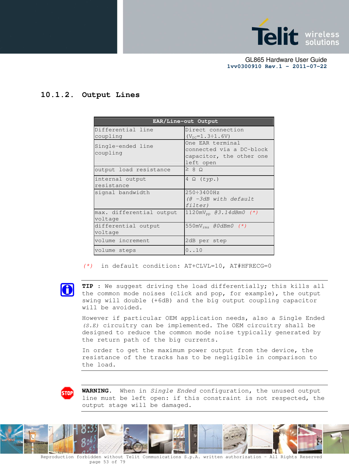     GL865 Hardware User Guide     1vv0300910 Rev.1 – 2011-07-22       Reproduction forbidden without Telit Communications S.p.A. written authorization - All Rights Reserved    page 53 of 79       10.1.2. Output Lines     EAR/Line-out Output Differential line coupling Direct connection (VDC=1.3÷1.6V) Single-ended line coupling    One EAR terminal connected via a DC-block capacitor, the other one left open output load resistance  ≥ 8 Ω internal output resistance 4 Ω (typ.) signal bandwidth  250÷3400Hz (@ -3dB with default filter) max. differential output voltage 1120mVpp @3.14dBm0 (*) differential output voltage 550mVrms @0dBm0 (*) volume increment  2dB per step volume steps  0..10  (*)  in default condition: AT+CLVL=10, AT#HFRECG=0  TIP : We suggest driving the load differentially; this kills all the common mode noises (click and pop, for example), the output swing will double (+6dB) and the big output coupling capacitor will be avoided. However if particular OEM application needs, also a Single Ended (S.E) circuitry can be implemented. The OEM circuitry shall be designed to reduce the common mode noise typically generated by the return path of the big currents. In order to get the maximum power output from the device, the resistance of the tracks has to be negligible in comparison to the load.  WARNING.  When in Single Ended configuration, the unused output line must be left open: if this constraint is not respected, the output stage will be damaged.  