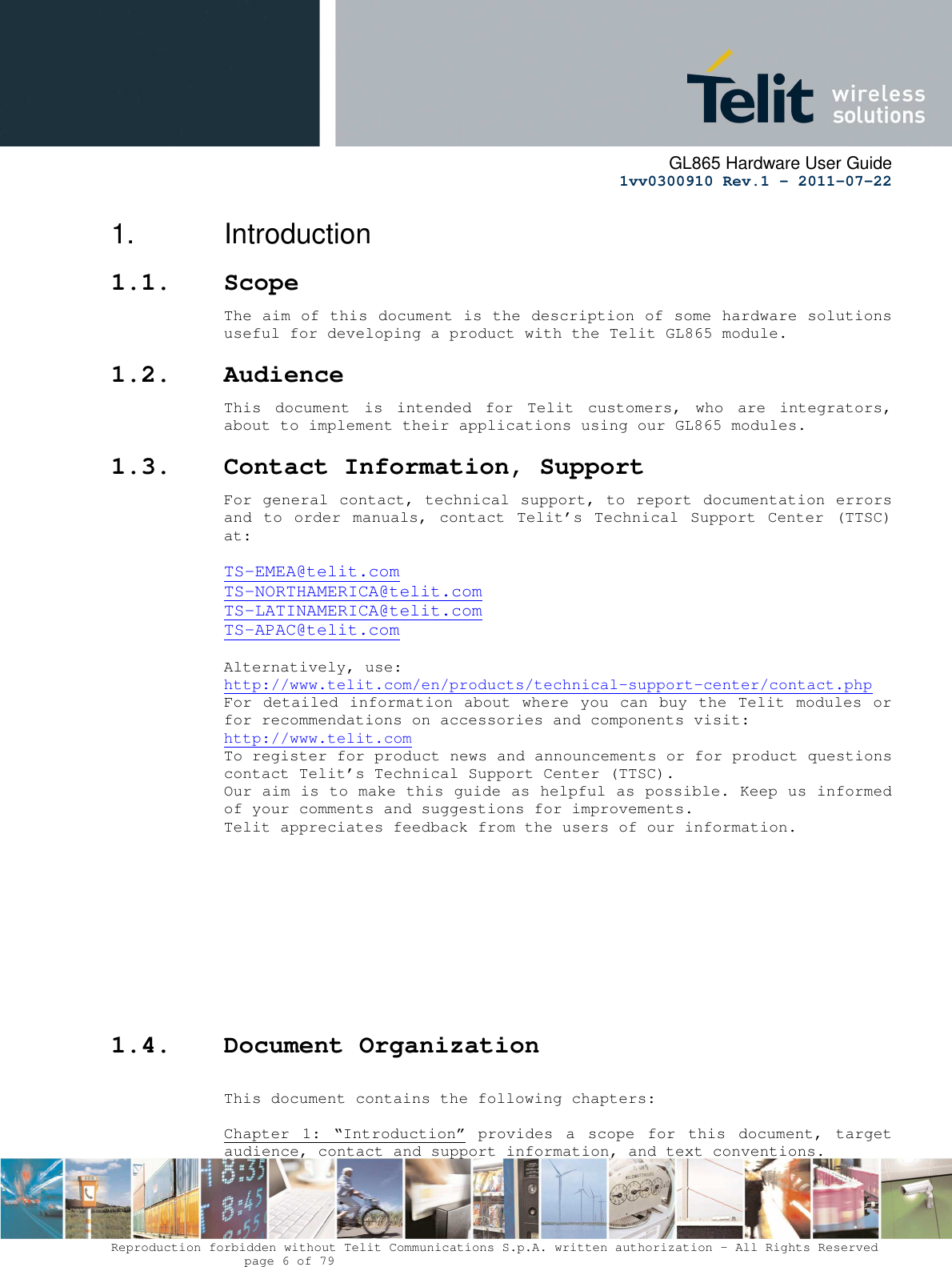     GL865 Hardware User Guide     1vv0300910 Rev.1 – 2011-07-22       Reproduction forbidden without Telit Communications S.p.A. written authorization - All Rights Reserved    page 6 of 79  1.  Introduction 1.1. Scope The aim of this document is the description of some hardware solutions useful for developing a product with the Telit GL865 module. 1.2. Audience This  document  is  intended  for  Telit  customers,  who  are  integrators, about to implement their applications using our GL865 modules. 1.3. Contact Information, Support For general contact, technical support, to report documentation errors and  to  order  manuals,  contact  Telit’s  Technical  Support  Center (TTSC) at:  TS-EMEA@telit.com TS-NORTHAMERICA@telit.com TS-LATINAMERICA@telit.com TS-APAC@telit.com  Alternatively, use:  http://www.telit.com/en/products/technical-support-center/contact.php For detailed information about where you can buy the Telit modules or for recommendations on accessories and components visit:  http://www.telit.com To register for product news and announcements or for product questions contact Telit’s Technical Support Center (TTSC). Our aim is to make this guide as helpful as possible. Keep us informed of your comments and suggestions for improvements. Telit appreciates feedback from the users of our information.           1.4. Document Organization  This document contains the following chapters:  Chapter  1:  “Introduction”  provides  a  scope  for  this  document,  target audience, contact and support information, and text conventions. 