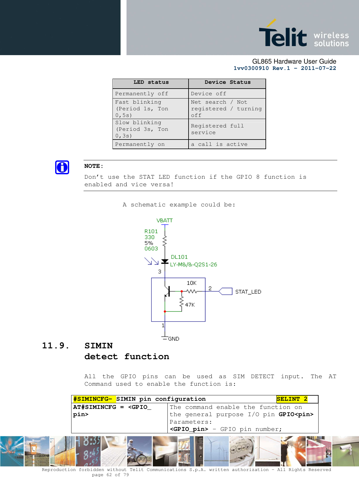      GL865 Hardware User Guide     1vv0300910 Rev.1 – 2011-07-22       Reproduction forbidden without Telit Communications S.p.A. written authorization - All Rights Reserved    page 62 of 79  LED status  Device Status Permanently off  Device off Fast blinking (Period 1s, Ton 0,5s) Net search / Not registered / turning off Slow blinking (Period 3s, Ton 0,3s) Registered full service Permanently on  a call is active  NOTE: Don’t use the STAT LED function if the GPIO 8 function is enabled and vice versa!            A schematic example could be:                  11.9. SIMIN detect function  All  the  GPIO  pins  can  be  used  as  SIM  DETECT  input.  The  AT Command used to enable the function is:   #SIMINCFG– SIMIN pin configuration SELINT 2 AT#SIMINCFG = &lt;GPIO_ pin&gt;  The command enable the function on the general purpose I/O pin GPIO&lt;pin&gt;  Parameters: &lt;GPIO_pin&gt; - GPIO pin number; 