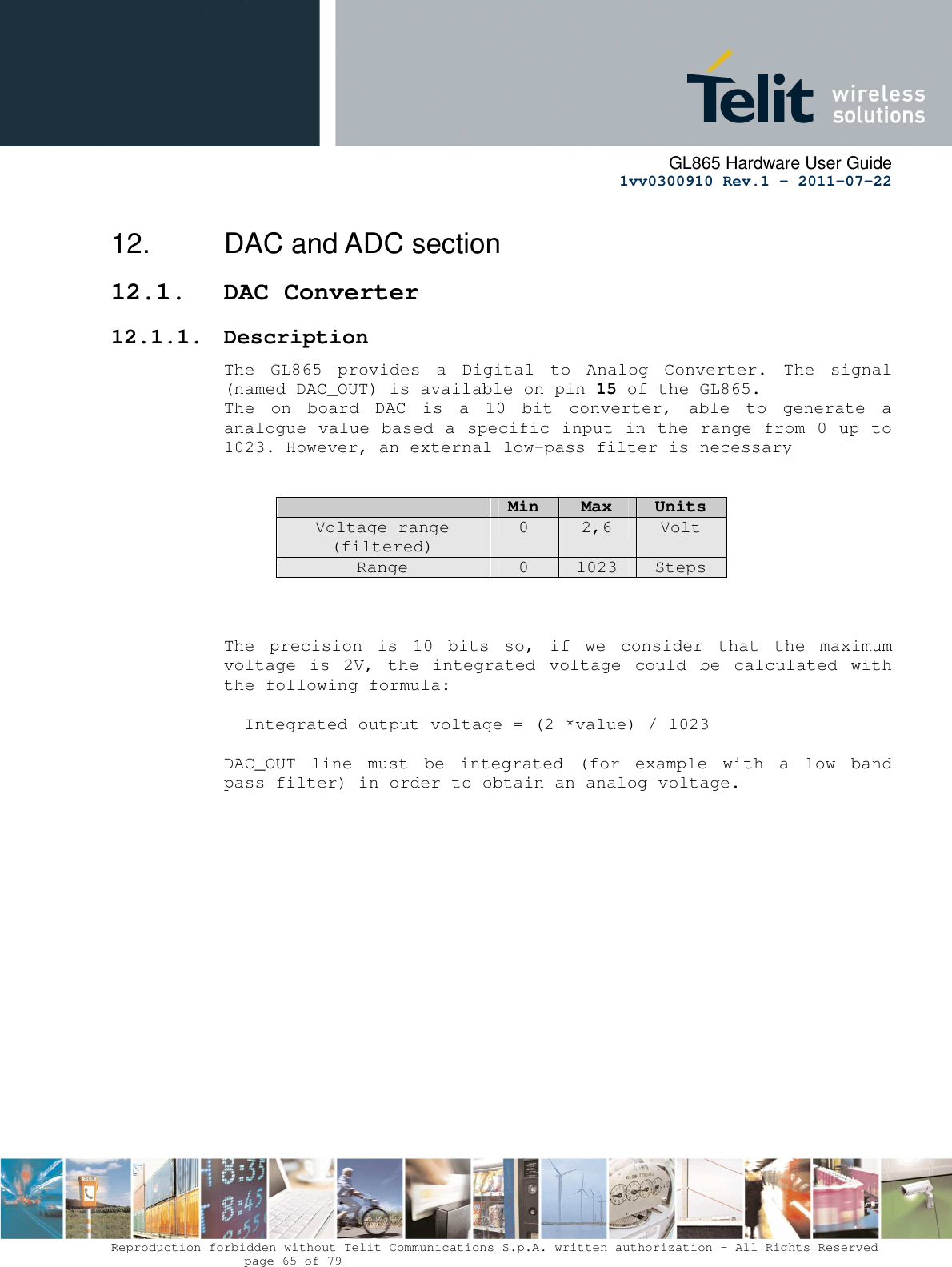      GL865 Hardware User Guide     1vv0300910 Rev.1 – 2011-07-22       Reproduction forbidden without Telit Communications S.p.A. written authorization - All Rights Reserved    page 65 of 79  12.  DAC and ADC section 12.1. DAC Converter 12.1.1. Description The  GL865  provides  a  Digital  to  Analog  Converter.  The  signal (named DAC_OUT) is available on pin 15 of the GL865. The  on  board  DAC  is  a  10  bit  converter,  able  to  generate  a analogue value based a specific input in the range from 0 up to 1023. However, an external low-pass filter is necessary    Min  Max  Units Voltage range (filtered) 0  2,6  Volt Range  0  1023  Steps    The  precision  is  10  bits  so,  if  we  consider  that  the  maximum voltage  is  2V,  the  integrated  voltage  could  be  calculated  with the following formula:   Integrated output voltage = (2 *value) / 1023  DAC_OUT  line  must  be  integrated  (for  example  with  a  low  band pass filter) in order to obtain an analog voltage. 