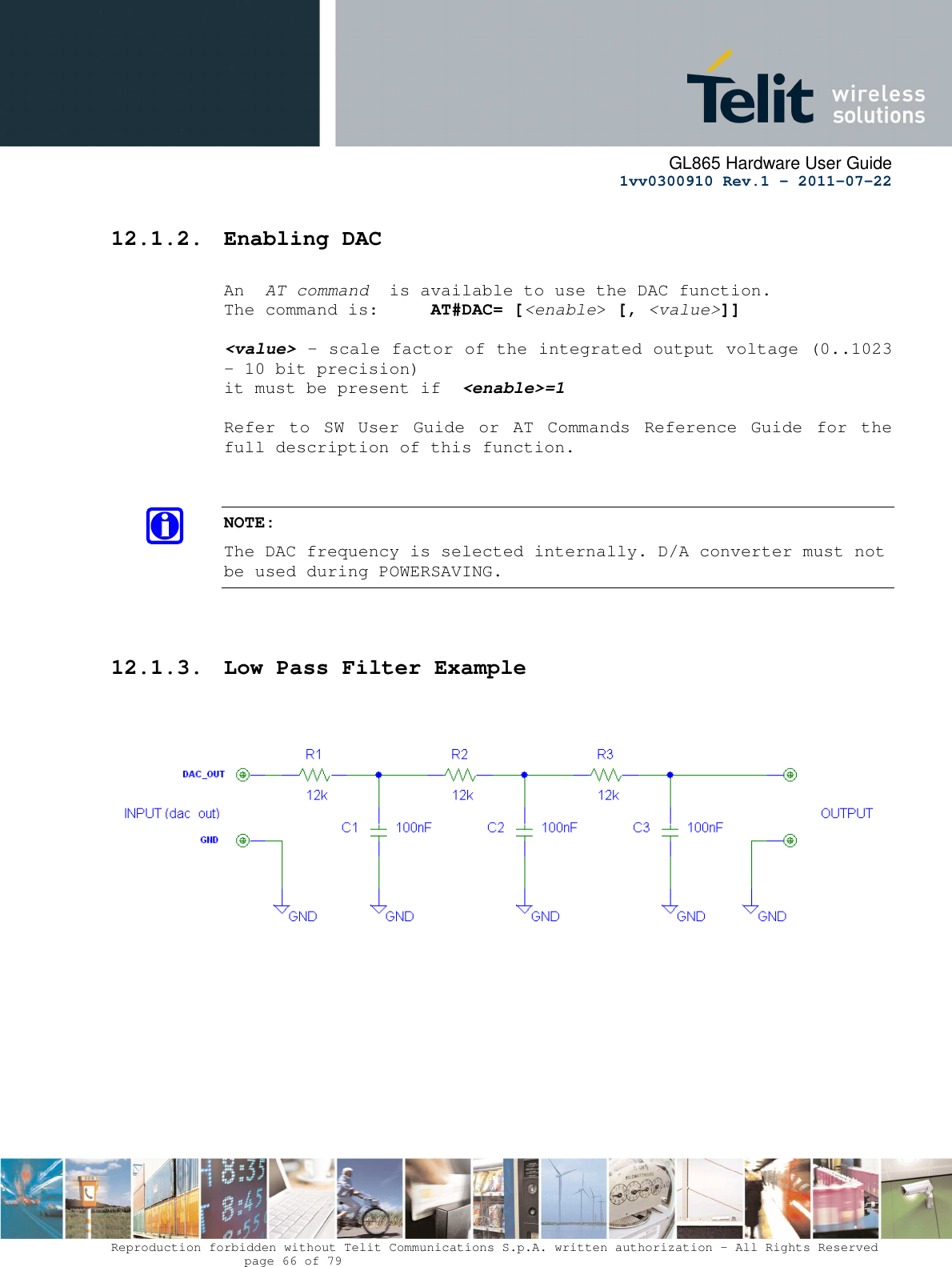      GL865 Hardware User Guide     1vv0300910 Rev.1 – 2011-07-22       Reproduction forbidden without Telit Communications S.p.A. written authorization - All Rights Reserved    page 66 of 79  12.1.2. Enabling DAC  An  AT command  is available to use the DAC function. The command is:     AT#DAC= [&lt;enable&gt; [, &lt;value&gt;]]  &lt;value&gt; - scale factor of the integrated output voltage (0..1023 - 10 bit precision) it must be present if  &lt;enable&gt;=1  Refer  to  SW  User  Guide  or  AT  Commands  Reference  Guide  for  the full description of this function.   NOTE: The DAC frequency is selected internally. D/A converter must not be used during POWERSAVING.    12.1.3. Low Pass Filter Example    