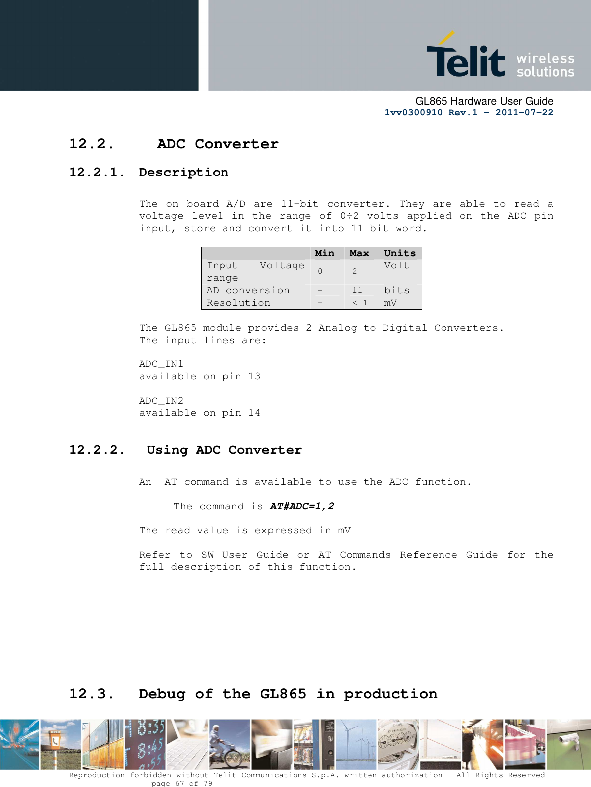      GL865 Hardware User Guide     1vv0300910 Rev.1 – 2011-07-22       Reproduction forbidden without Telit Communications S.p.A. written authorization - All Rights Reserved    page 67 of 79  12.2.   ADC Converter 12.2.1. Description  The on  board  A/D are  11-bit converter. They  are able to  read a voltage level  in the range of 0÷2 volts applied  on the ADC pin input, store and convert it into 11 bit word.    Min  Max  Units Input  Voltage range 0  2 Volt AD conversion -  11 bits Resolution -  &lt; 1 mV  The GL865 module provides 2 Analog to Digital Converters.  The input lines are:  ADC_IN1   available on pin 13   ADC_IN2   available on pin 14  12.2.2.  Using ADC Converter  An  AT command is available to use the ADC function.  The command is AT#ADC=1,2  The read value is expressed in mV  Refer  to  SW  User  Guide  or  AT  Commands  Reference  Guide  for  the full description of this function.          12.3. Debug of the GL865 in production  
