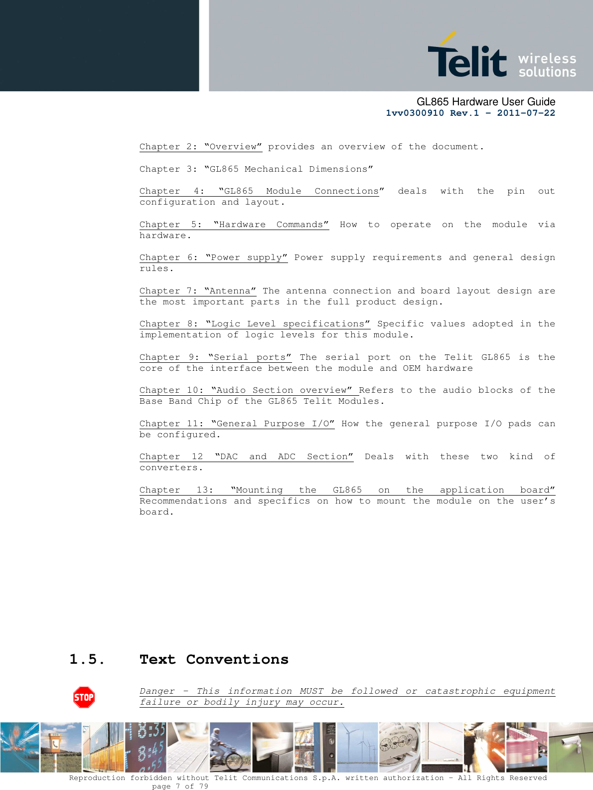      GL865 Hardware User Guide     1vv0300910 Rev.1 – 2011-07-22       Reproduction forbidden without Telit Communications S.p.A. written authorization - All Rights Reserved    page 7 of 79   Chapter 2: “Overview” provides an overview of the document.  Chapter 3: “GL865 Mechanical Dimensions”   Chapter  4:  “GL865  Module  Connections”  deals  with  the  pin  out configuration and layout.  Chapter  5:  “Hardware  Commands”  How  to  operate  on  the  module  via hardware.  Chapter 6: “Power supply” Power supply requirements and general design rules.  Chapter 7: “Antenna” The antenna connection and board layout design are the most important parts in the full product design.  Chapter 8: “Logic Level specifications” Specific values adopted in the implementation of logic levels for this module.            Chapter  9:  “Serial  ports”  The  serial  port  on  the  Telit  GL865  is  the core of the interface between the module and OEM hardware  Chapter 10: “Audio Section overview” Refers to the audio blocks of the Base Band Chip of the GL865 Telit Modules.  Chapter 11: “General Purpose I/O” How the general purpose I/O pads can be configured.  Chapter  12  “DAC  and  ADC  Section”  Deals  with  these  two  kind  of converters.  Chapter  13:  “Mounting  the  GL865  on  the  application  board” Recommendations and specifics on how to mount the module on the user’s board.            1.5. Text Conventions  Danger  –  This  information  MUST  be  followed  or  catastrophic  equipment failure or bodily injury may occur.  