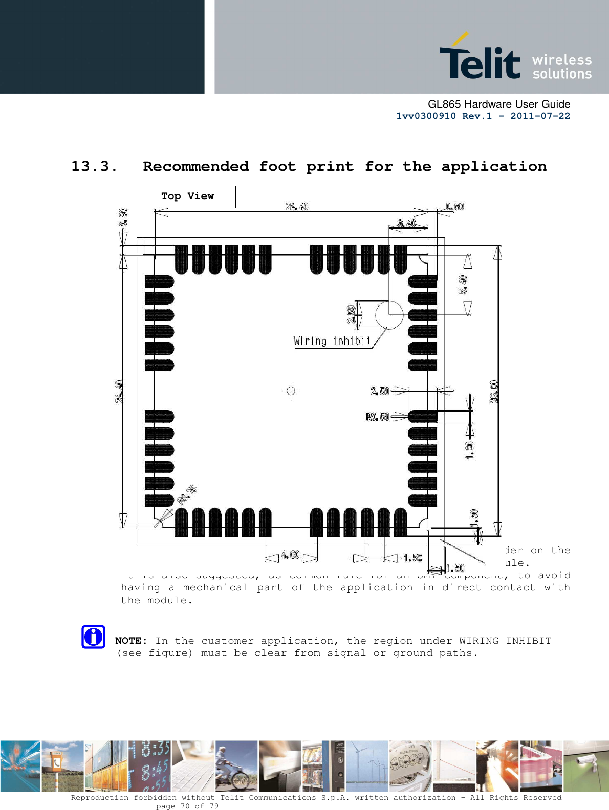      GL865 Hardware User Guide     1vv0300910 Rev.1 – 2011-07-22       Reproduction forbidden without Telit Communications S.p.A. written authorization - All Rights Reserved    page 70 of 79   13.3. Recommended foot print for the application                              In order to easily rework the GE865 is suggested to consider on the application a 1.5 mm placement inhibit area around the module. It is also suggested, as common rule for an SMT component, to avoid having a mechanical part of the application in direct contact with the module.  NOTE: In the customer application, the region under WIRING INHIBIT (see figure) must be clear from signal or ground paths. Top View 