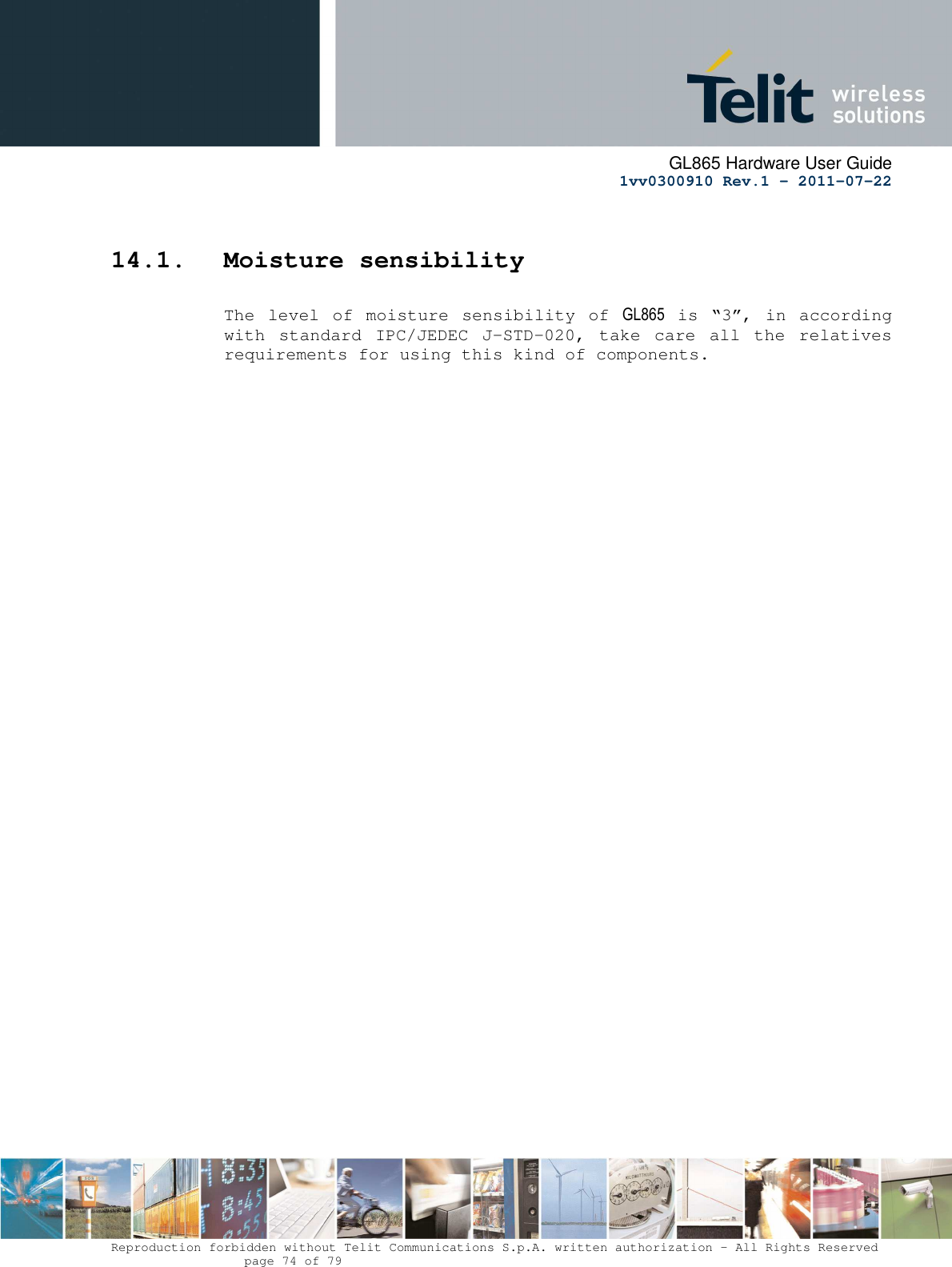      GL865 Hardware User Guide     1vv0300910 Rev.1 – 2011-07-22       Reproduction forbidden without Telit Communications S.p.A. written authorization - All Rights Reserved    page 74 of 79   14.1. Moisture sensibility  The  level of moisture  sensibility  of  GL865 is  “3”,  in  according with  standard  IPC/JEDEC  J-STD-020,  take  care  all  the  relatives requirements for using this kind of components.     