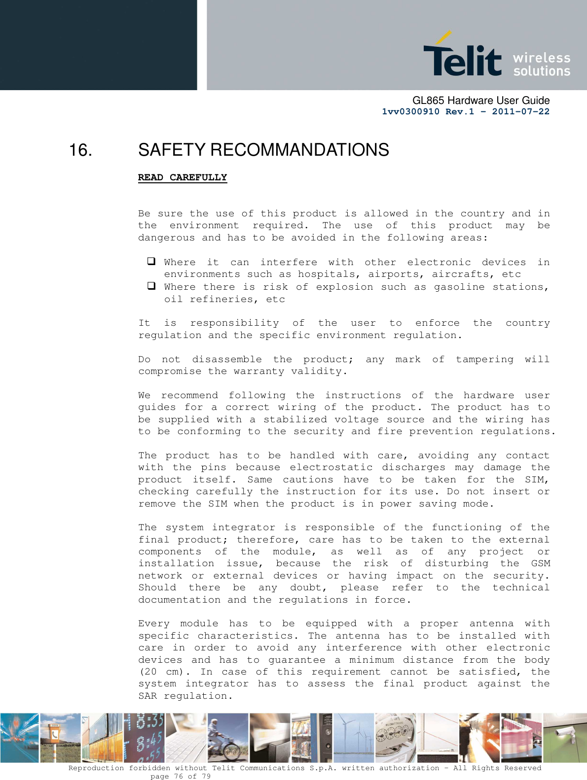     GL865 Hardware User Guide     1vv0300910 Rev.1 – 2011-07-22       Reproduction forbidden without Telit Communications S.p.A. written authorization - All Rights Reserved    page 76 of 79  16.  SAFETY RECOMMANDATIONS READ CAREFULLY   Be sure the use of this product is allowed in the country and in the  environment  required.  The  use  of  this  product  may  be dangerous and has to be avoided in the following areas:   Where  it  can  interfere  with  other  electronic  devices  in environments such as hospitals, airports, aircrafts, etc  Where there is risk of explosion such as gasoline stations, oil refineries, etc   It  is  responsibility  of  the  user  to  enforce  the  country regulation and the specific environment regulation.  Do  not  disassemble  the  product;  any  mark  of  tampering  will compromise the warranty validity.  We  recommend  following  the  instructions  of  the  hardware  user guides for a correct  wiring  of  the  product.  The  product  has to be supplied with a stabilized voltage source and the wiring has to be conforming to the security and fire prevention regulations.  The  product  has  to  be  handled  with  care,  avoiding  any  contact with  the  pins  because  electrostatic  discharges  may  damage  the product  itself.  Same  cautions  have  to  be  taken  for  the  SIM, checking carefully the instruction for its use. Do not insert or remove the SIM when the product is in power saving mode.  The  system  integrator  is  responsible  of  the  functioning  of  the final  product;  therefore,  care  has  to be  taken  to  the  external components  of  the  module,  as  well  as  of  any  project  or installation  issue,  because  the  risk  of  disturbing  the  GSM network  or  external  devices  or  having  impact  on  the  security. Should  there  be  any  doubt,  please  refer  to  the  technical documentation and the regulations in force.  Every  module  has  to  be  equipped  with  a  proper  antenna  with specific  characteristics.  The  antenna  has  to  be  installed  with care  in  order  to  avoid  any  interference  with  other  electronic devices  and  has  to  guarantee  a  minimum  distance  from  the  body (20  cm).  In  case  of  this  requirement  cannot  be  satisfied,  the system  integrator  has  to  assess  the  final  product  against  the SAR regulation.  