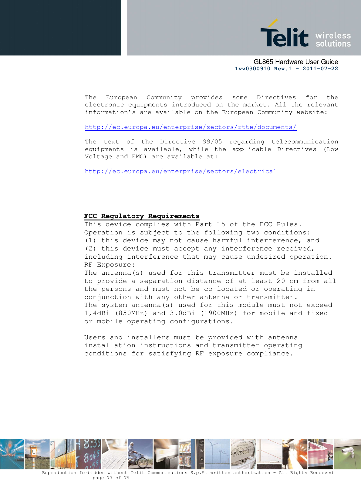      GL865 Hardware User Guide     1vv0300910 Rev.1 – 2011-07-22       Reproduction forbidden without Telit Communications S.p.A. written authorization - All Rights Reserved    page 77 of 79    The  European  Community  provides  some  Directives  for  the electronic equipments introduced on the market. All the relevant information’s are available on the European Community website:  http://ec.europa.eu/enterprise/sectors/rtte/documents/    The  text  of  the  Directive  99/05  regarding  telecommunication equipments  is  available,  while  the  applicable  Directives  (Low Voltage and EMC) are available at:  http://ec.europa.eu/enterprise/sectors/electrical      FCC Regulatory Requirements This device complies with Part 15 of the FCC Rules. Operation is subject to the following two conditions: (1) this device may not cause harmful interference, and (2) this device must accept any interference received, including interference that may cause undesired operation. RF Exposure: The antenna(s) used for this transmitter must be installed to provide a separation distance of at least 20 cm from all the persons and must not be co-located or operating in conjunction with any other antenna or transmitter. The system antenna(s) used for this module must not exceed 1,4dBi (850MHz) and 3.0dBi (1900MHz) for mobile and fixed or mobile operating configurations.   Users and installers must be provided with antenna installation instructions and transmitter operating conditions for satisfying RF exposure compliance.   