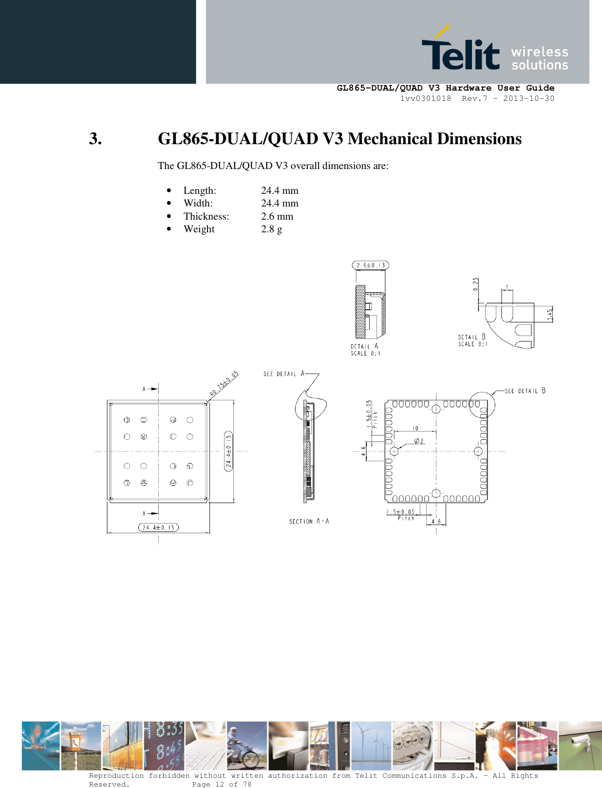      GL865-DUAL/QUAD V3 Hardware User Guide 1vv0301018  Rev.7 – 2013-10-30  Reproduction forbidden without written authorization from Telit Communications S.p.A. - All Rights Reserved.    Page 12 of 78 Mod. 0805 2011-07 Rev.2 3. GL865-DUAL/QUAD V3 Mechanical Dimensions The GL865-DUAL/QUAD V3 overall dimensions are:  • Length:     24.4 mm • Width:     24.4 mm  • Thickness:   2.6 mm • Weight    2.8 g     