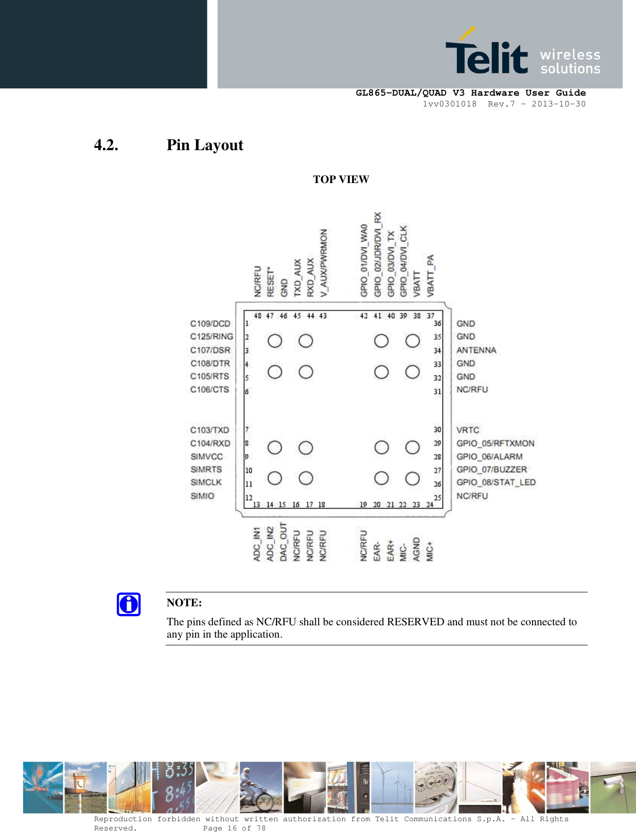      GL865-DUAL/QUAD V3 Hardware User Guide 1vv0301018  Rev.7 – 2013-10-30  Reproduction forbidden without written authorization from Telit Communications S.p.A. - All Rights Reserved.    Page 16 of 78 Mod. 0805 2011-07 Rev.2 4.2. Pin Layout            TOP VIEW    NOTE: The pins defined as NC/RFU shall be considered RESERVED and must not be connected to any pin in the application. 