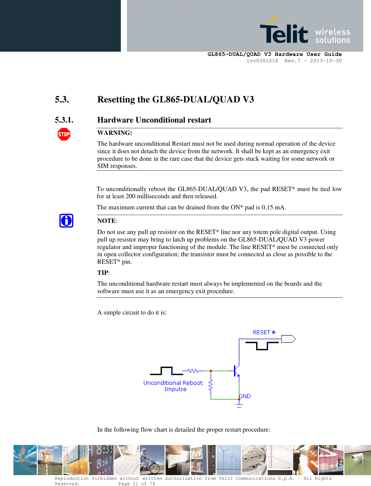      GL865-DUAL/QUAD V3 Hardware User Guide 1vv0301018  Rev.7 – 2013-10-30  Reproduction forbidden without written authorization from Telit Communications S.p.A. - All Rights Reserved.    Page 21 of 78 Mod. 0805 2011-07 Rev.2   5.3. Resetting the GL865-DUAL/QUAD V3 5.3.1. Hardware Unconditional restart  WARNING: The hardware unconditional Restart must not be used during normal operation of the device since it does not detach the device from the network. It shall be kept as an emergency exit procedure to be done in the rare case that the device gets stuck waiting for some network or SIM responses.  To unconditionally reboot the GL865-DUAL/QUAD V3, the pad RESET* must be tied low for at least 200 milliseconds and then released. The maximum current that can be drained from the ON* pad is 0,15 mA. NOTE:  Do not use any pull up resistor on the RESET* line nor any totem pole digital output. Using pull up resistor may bring to latch up problems on the GL865-DUAL/QUAD V3 power regulator and improper functioning of the module. The line RESET* must be connected only in open collector configuration; the transistor must be connected as close as possible to the RESET* pin. TIP: The unconditional hardware restart must always be implemented on the boards and the software must use it as an emergency exit procedure.  A simple circuit to do it is:    In the following flow chart is detailed the proper restart procedure:  