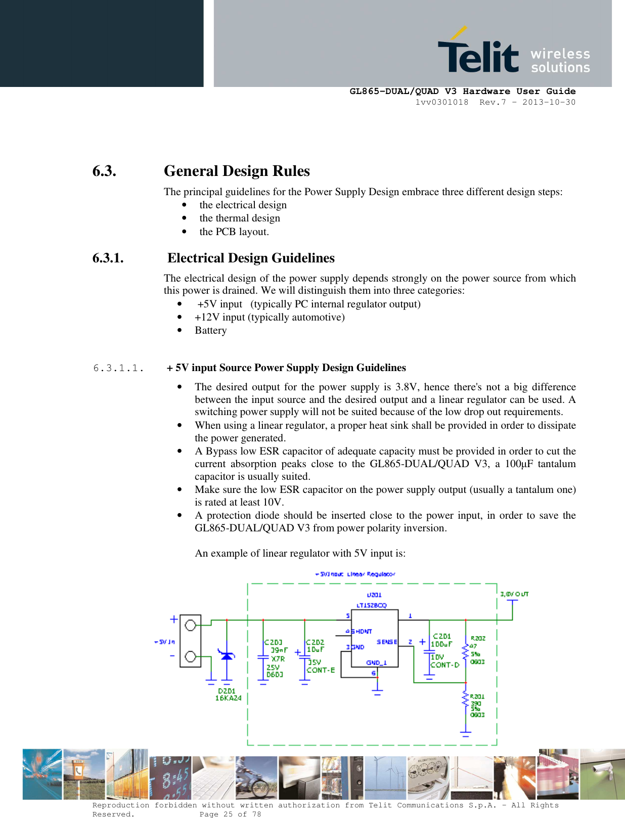      GL865-DUAL/QUAD V3 Hardware User Guide 1vv0301018  Rev.7 – 2013-10-30  Reproduction forbidden without written authorization from Telit Communications S.p.A. - All Rights Reserved.    Page 25 of 78 Mod. 0805 2011-07 Rev.2  6.3. General Design Rules The principal guidelines for the Power Supply Design embrace three different design steps: • the electrical design • the thermal design • the PCB layout. 6.3.1.  Electrical Design Guidelines The electrical design of the power supply depends strongly on the power source from which this power is drained. We will distinguish them into three categories: •  +5V input   (typically PC internal regulator output) • +12V input (typically automotive) • Battery  6.3.1.1.  + 5V input Source Power Supply Design Guidelines • The desired output for the power  supply is  3.8V,  hence there&apos;s  not a big difference between the input source and the desired output and a linear regulator can be used. A switching power supply will not be suited because of the low drop out requirements. • When using a linear regulator, a proper heat sink shall be provided in order to dissipate the power generated. • A Bypass low ESR capacitor of adequate capacity must be provided in order to cut the current  absorption  peaks  close  to  the  GL865-DUAL/QUAD  V3,  a  100µF  tantalum capacitor is usually suited. • Make sure the low ESR capacitor on the power supply output (usually a tantalum one) is rated at least 10V. • A protection diode should be inserted close to the power input, in order to save the GL865-DUAL/QUAD V3 from power polarity inversion.  An example of linear regulator with 5V input is:        