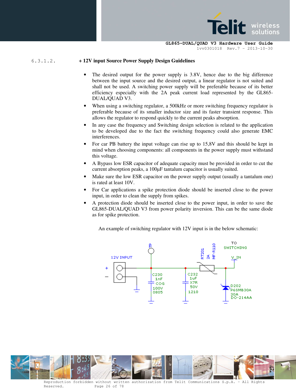      GL865-DUAL/QUAD V3 Hardware User Guide 1vv0301018  Rev.7 – 2013-10-30  Reproduction forbidden without written authorization from Telit Communications S.p.A. - All Rights Reserved.    Page 26 of 78 Mod. 0805 2011-07 Rev.2 6.3.1.2.  + 12V input Source Power Supply Design Guidelines  • The  desired  output  for  the  power  supply  is  3.8V,  hence  due  to  the  big  difference between the input source and the desired output, a linear regulator is not suited and shall not be used. A switching power supply will be preferable because of its better efficiency  especially  with  the  2A  peak  current  load  represented  by  the  GL865-DUAL/QUAD V3. • When using a switching regulator, a 500kHz or more switching frequency regulator is preferable because of its smaller inductor size and its faster transient response. This allows the regulator to respond quickly to the current peaks absorption.  • In any case the frequency and Switching design selection is related to the application to  be  developed  due  to  the  fact  the  switching  frequency  could  also  generate  EMC interferences. • For car PB battery the input voltage can rise up to 15,8V and this should be kept in mind when choosing components: all components in the power supply must withstand this voltage. • A Bypass low ESR capacitor of adequate capacity must be provided in order to cut the current absorption peaks, a 100µF tantalum capacitor is usually suited. • Make sure the low ESR capacitor on the power supply output (usually a tantalum one) is rated at least 10V. • For Car applications a spike protection diode  should  be inserted  close  to the power input, in order to clean the supply from spikes.  • A protection diode should be inserted close to the power input, in order to save the GL865-DUAL/QUAD V3 from power polarity inversion. This can be the same diode as for spike protection.  An example of switching regulator with 12V input is in the below schematic:      