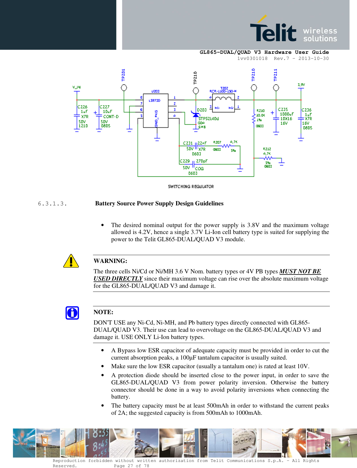      GL865-DUAL/QUAD V3 Hardware User Guide 1vv0301018  Rev.7 – 2013-10-30  Reproduction forbidden without written authorization from Telit Communications S.p.A. - All Rights Reserved.    Page 27 of 78 Mod. 0805 2011-07 Rev.2                   6.3.1.3.  Battery Source Power Supply Design Guidelines  • The desired nominal output for the power supply is 3.8V and the maximum voltage allowed is 4.2V, hence a single 3.7V Li-Ion cell battery type is suited for supplying the power to the Telit GL865-DUAL/QUAD V3 module.  WARNING: The three cells Ni/Cd or Ni/MH 3.6 V Nom. battery types or 4V PB types MUST NOT BE USED DIRECTLY since their maximum voltage can rise over the absolute maximum voltage for the GL865-DUAL/QUAD V3 and damage it.  NOTE: DON&apos;T USE any Ni-Cd, Ni-MH, and Pb battery types directly connected with GL865-DUAL/QUAD V3. Their use can lead to overvoltage on the GL865-DUAL/QUAD V3 and damage it. USE ONLY Li-Ion battery types. • A Bypass low ESR capacitor of adequate capacity must be provided in order to cut the current absorption peaks, a 100µF tantalum capacitor is usually suited. • Make sure the low ESR capacitor (usually a tantalum one) is rated at least 10V. • A protection diode should be inserted close to the power input, in order to save the GL865-DUAL/QUAD  V3  from  power  polarity  inversion.  Otherwise  the  battery connector should be done in a way to avoid polarity inversions when connecting the battery. • The battery capacity must be at least 500mAh in order to withstand the current peaks of 2A; the suggested capacity is from 500mAh to 1000mAh. 