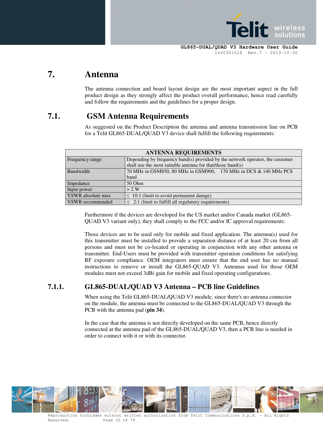      GL865-DUAL/QUAD V3 Hardware User Guide 1vv0301018  Rev.7 – 2013-10-30  Reproduction forbidden without written authorization from Telit Communications S.p.A. - All Rights Reserved.    Page 30 of 78 Mod. 0805 2011-07 Rev.2 7. Antenna The  antenna connection  and  board  layout design  are  the  most important  aspect  in  the  full product design as they strongly affect the product overall performance, hence read carefully and follow the requirements and the guidelines for a proper design. 7.1.  GSM Antenna Requirements As suggested on the Product Description the antenna and antenna transmission line on PCB for a Telit GL865-DUAL/QUAD V3 device shall fulfill the following requirements:   ANTENNA REQUIREMENTS Frequency range  Depending by frequency band(s) provided by the network operator, the customer shall use the most suitable antenna for that/those band(s) Bandwidth  70 MHz in GSM850, 80 MHz in GSM900,    170 MHz in DCS &amp; 140 MHz PCS band Impedance 50 Ohm Input power &gt; 2 W VSWR absolute max  ≤  10:1 (limit to avoid permanent damge) VSWR recommended  ≤   2:1 (limit to fulfill all regulatory requirements)  Furthermore if the devices are developed for the US market and/or Canada market (GL865-QUAD V3 variant only), they shall comply to the FCC and/or IC approval requirements:  Those devices are to be used only for mobile and fixed application. The antenna(s) used for this transmitter must be installed to provide a separation distance of at least 20 cm from all persons  and  must not be  co-located  or  operating  in  conjunction  with any other  antenna or transmitter. End-Users must be provided with transmitter operation conditions for satisfying RF  exposure  compliance.  OEM  integrators  must  ensure  that  the  end  user  has  no  manual instructions  to  remove  or  install  the  GL865-QUAD  V3.  Antennas  used  for  those  OEM modules must not exceed 3dBi gain for mobile and fixed operating configurations. 7.1.1. GL865-DUAL/QUAD V3 Antenna – PCB line Guidelines When using the Telit GL865-DUAL/QUAD V3 module, since there&apos;s no antenna connector on the module, the antenna must be connected to the GL865-DUAL/QUAD V3 through the PCB with the antenna pad (pin 34).  In the case that the antenna is not directly developed on the same PCB, hence directly connected at the antenna pad of the GL865-DUAL/QUAD V3, then a PCB line is needed in order to connect with it or with its connector.  