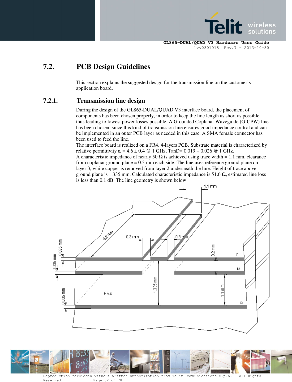      GL865-DUAL/QUAD V3 Hardware User Guide 1vv0301018  Rev.7 – 2013-10-30  Reproduction forbidden without written authorization from Telit Communications S.p.A. - All Rights Reserved.    Page 32 of 78 Mod. 0805 2011-07 Rev.2 7.2. PCB Design Guidelines  This section explains the suggested design for the transmission line on the customer’s application board. 7.2.1. Transmission line design During the design of the GL865-DUAL/QUAD V3 interface board, the placement of components has been chosen properly, in order to keep the line length as short as possible, thus leading to lowest power losses possible. A Grounded Coplanar Waveguide (G-CPW) line has been chosen, since this kind of transmission line ensures good impedance control and can be implemented in an outer PCB layer as needed in this case. A SMA female connector has been used to feed the line. The interface board is realized on a FR4, 4-layers PCB. Substrate material is characterized by relative permittivity εr = 4.6 ± 0.4 @ 1 GHz, TanD= 0.019 ÷ 0.026 @ 1 GHz. A characteristic impedance of nearly 50 Ω is achieved using trace width = 1.1 mm, clearance from coplanar ground plane = 0.3 mm each side. The line uses reference ground plane on layer 3, while copper is removed from layer 2 underneath the line. Height of trace above ground plane is 1.335 mm. Calculated characteristic impedance is 51.6 Ω, estimated line loss is less than 0.1 dB. The line geometry is shown below:  