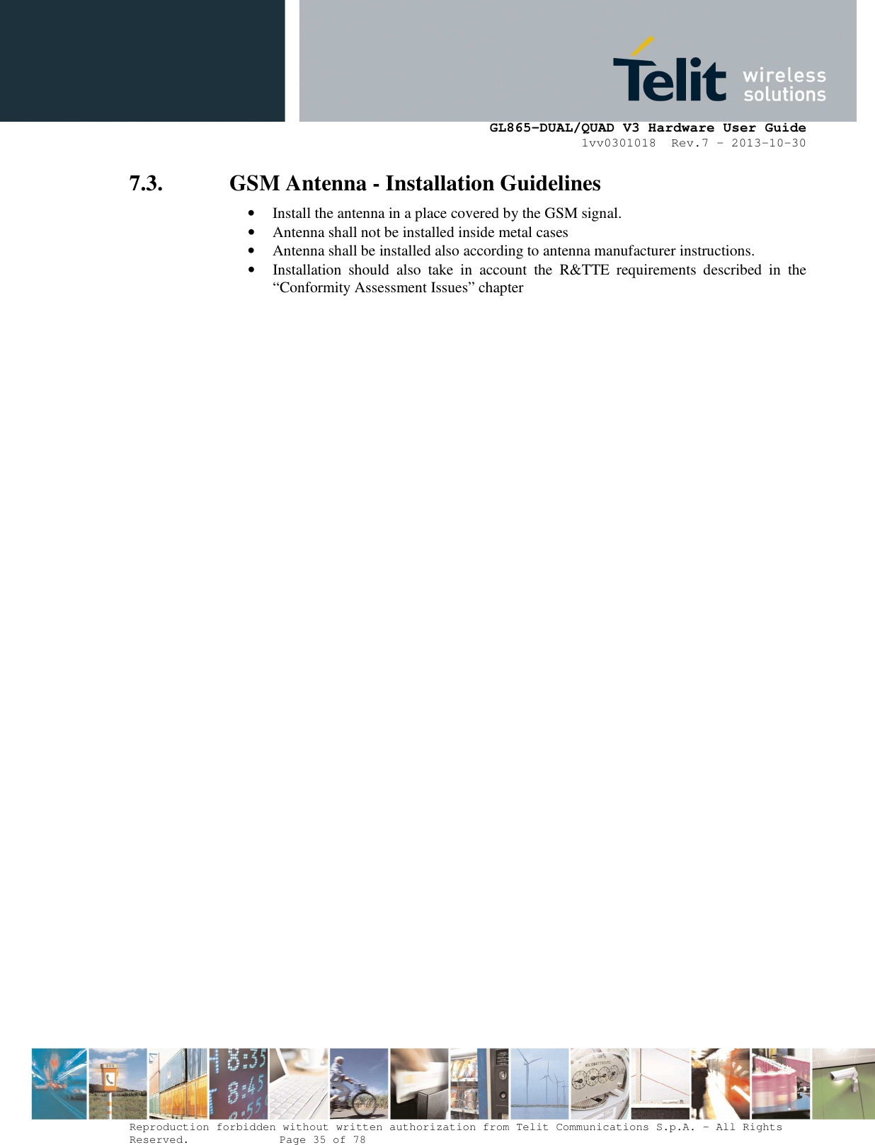      GL865-DUAL/QUAD V3 Hardware User Guide 1vv0301018  Rev.7 – 2013-10-30  Reproduction forbidden without written authorization from Telit Communications S.p.A. - All Rights Reserved.    Page 35 of 78 Mod. 0805 2011-07 Rev.2 7.3. GSM Antenna - Installation Guidelines • Install the antenna in a place covered by the GSM signal. • Antenna shall not be installed inside metal cases  • Antenna shall be installed also according to antenna manufacturer instructions. • Installation  should  also  take  in  account  the  R&amp;TTE  requirements  described  in  the “Conformity Assessment Issues” chapter    