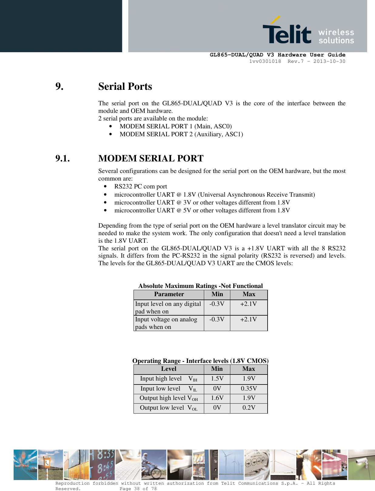      GL865-DUAL/QUAD V3 Hardware User Guide 1vv0301018  Rev.7 – 2013-10-30  Reproduction forbidden without written authorization from Telit Communications S.p.A. - All Rights Reserved.    Page 38 of 78 Mod. 0805 2011-07 Rev.2 9. Serial Ports The  serial  port  on  the  GL865-DUAL/QUAD  V3  is  the  core  of  the  interface  between  the module and OEM hardware.  2 serial ports are available on the module: • MODEM SERIAL PORT 1 (Main, ASC0) • MODEM SERIAL PORT 2 (Auxiliary, ASC1)  9.1. MODEM SERIAL PORT  Several configurations can be designed for the serial port on the OEM hardware, but the most common are: • RS232 PC com port • microcontroller UART @ 1.8V (Universal Asynchronous Receive Transmit)  • microcontroller UART @ 3V or other voltages different from 1.8V  • microcontroller UART @ 5V or other voltages different from 1.8V   Depending from the type of serial port on the OEM hardware a level translator circuit may be needed to make the system work. The only configuration that doesn&apos;t need a level translation is the 1.8V UART. The  serial  port  on  the  GL865-DUAL/QUAD  V3  is  a  +1.8V  UART  with  all  the  8  RS232 signals. It differs from the PC-RS232 in the signal polarity (RS232 is reversed) and levels. The levels for the GL865-DUAL/QUAD V3 UART are the CMOS levels:   Absolute Maximum Ratings -Not Functional Parameter  Min  Max Input level on any digital pad when on  -0.3V  +2.1V Input voltage on analog pads when on  -0.3V  +2.1V   Operating Range - Interface levels (1.8V CMOS) Level  Min  Max Input high level    VIH 1.5V  1.9V Input low level     VIL  0V  0.35V Output high level VOH  1.6V  1.9V Output low level  VOL  0V  0.2V  